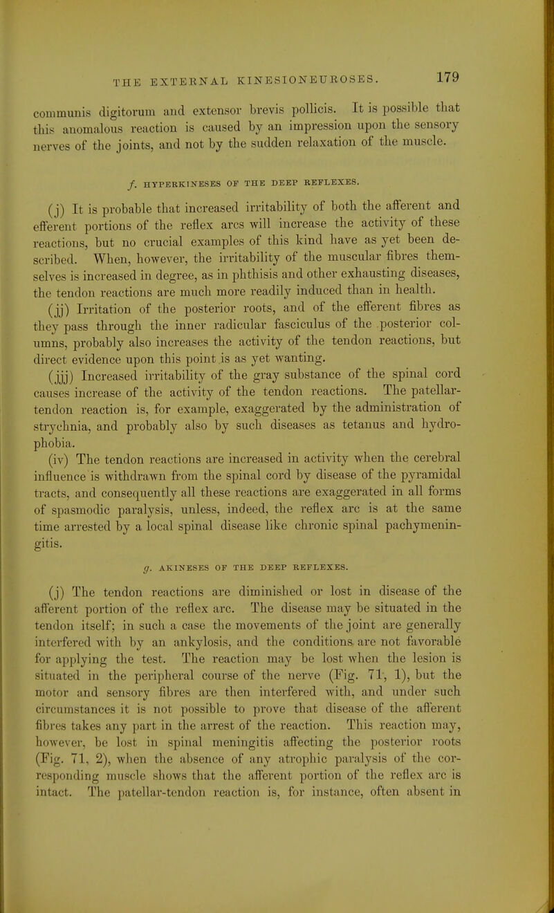 communis digitorum and extensor brevis pollicis. It is possible that this anomalous reaction is caused by an impression upon the sensory nerves of the joints, and not by the sudden relaxation of the muscle. /. HYPERKINESES OF THE DEEP REFLEXES. (j) It is probable that increased irritability of both the afferent and efferent portions of the reflex arcs will increase the activity of these reactions, but no crucial examples of this kind have as yet been de- scribed. When, however, the irritability of the muscular fibres them- selves is increased in degree, as in phthisis and other exhausting diseases, the tendon reactions are much more readily induced than in health. (jj) Irritation of the posterior roots, and of the efferent fibres as they pass through the inner radicular fasciculus of the posterior col- umns, probably also increases the activity of the tendon reactions, but direct evidence upon this point .is as yet wanting. (jjj) Increased irritability of the gray substance of the spinal cord causes increase of the activity of the tendon reactions. The patellar- tendon reaction is, for example, exaggerated by the administration of strychnia, and probably also by such diseases as tetanus and hydro- phobia. (iv) The tendon reactions are increased in activity when the cerebral influence is withdrawn from the spinal cord by disease of the pyramidal tracts, and consequently all these reactions are exaggerated in all forms of spasmodic paralysis, unless, indeed, the reflex arc is at the same time arrested by a local spinal disease like chronic spinal pachymenin- gitis. g. AKINESES OF THE DEEP REFLEXES. (j) The tendon reactions are diminished or lost in disease of the afferent portion of the reflex arc. The disease may be situated in the tendon itself; in such a case the movements of the joint are generally interfered with by an ankylosis, and the conditions are not favorable for applying the test. The reaction may be lost when the lesion is situated in the peripheral course of the nerve (Fig. 71, 1), but the motor and sensory fibres are then interfered with, and under such circumstances it is not possible to prove that disease of the afferent fibres takes any part in the arrest of the reaction. This reaction may, however, be Lost in spinal meningitis affecting the posterior roots (Fig. 71, 2), when the absence of any atrophic paralysis of the cor- responding muscle shows that the afferent portion of the reflex arc is intact. The patellar-tendon reaction is, for instance, often absent in