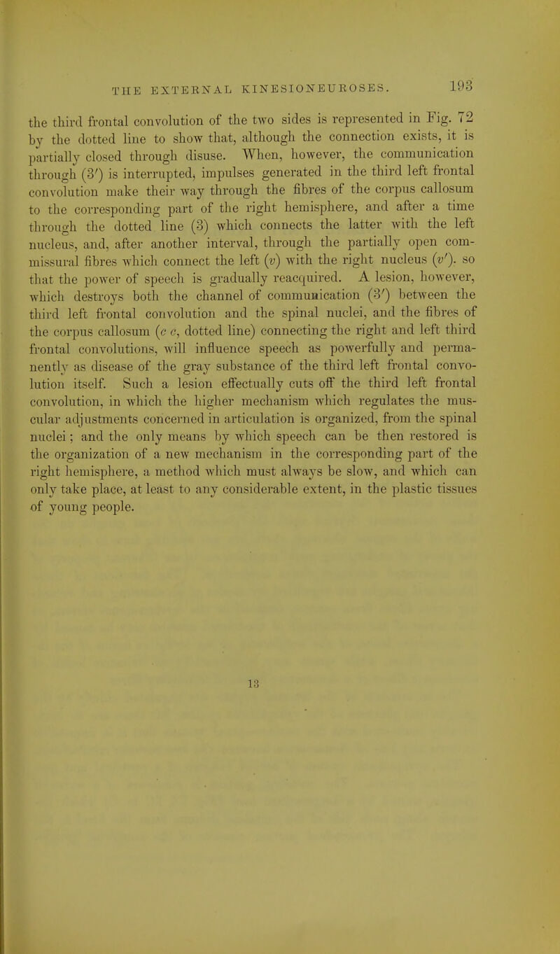 the third frontal convolution of the two sides is represented in Fig. 72 by the dotted line to show that, although the connection exists, it is partially closed through disuse. When, however, the communication through (3') is interrupted, impulses generated in the third left frontal convolution make their way through the fibres of the corpus callosum to the corresponding part of the right hemisphere, and after a time through the clotted line (3) which connects the latter with the left nucleus, and, after another interval, through the partially open com- missural fibres which connect the left (v) with the right nucleus (V). so that the power of speech is gradually reacquired. A lesion, however, which destroys both the channel of communication (3') between the third left frontal convolution and the spinal nuclei, and the fibres of the corpus callosum (c c, dotted line) connecting the right and left third frontal convolutions, will influence speech as powerfully and perma- nently as disease of the gray substance of the third left frontal convo- lution itself. Such a lesion effectually cuts off the third left frontal convolution, in which the higher mechanism which regulates the mus- cular adjustments concerned in articulation is organized, from the spinal nuclei; and the only means by which speech can be then restored is the organization of a new mechanism in the corresponding part of the right hemisphere, a method which must always be slow, and which can only take place, at least to any considerable extent, in the plastic tissues of young people. 13