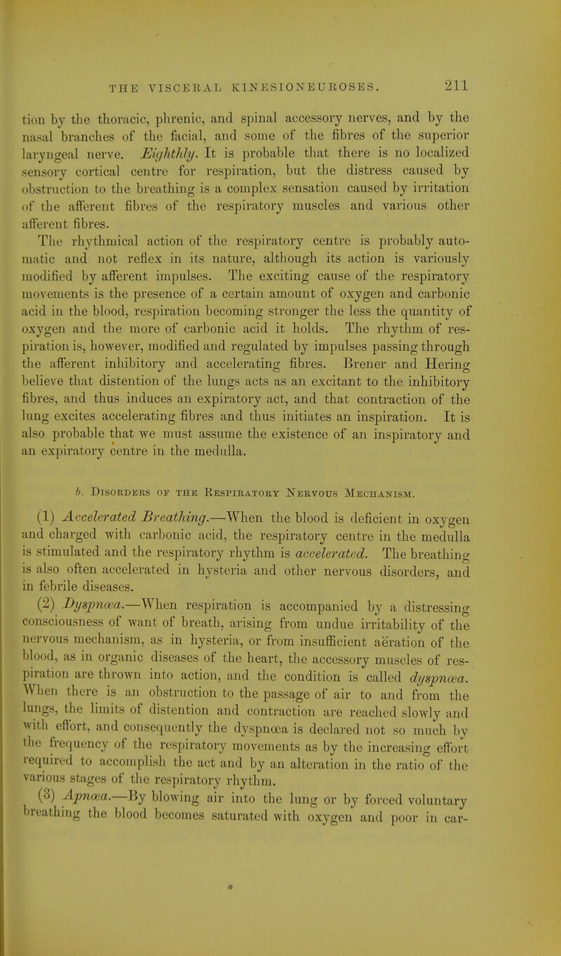 fcioD by the thoracic, phrenic, and spinal accessory nerves, and by the nasal branches of the facial, and some of the fibres of the superior laryngeal nerve. Eighthly. It is probable that there is no localized sensory cortical centre for respiration, but the distress caused by obstruction to the breathing is a complex sensation caused by irritation of the afferent fibres of the respiratory muscles and various other afferent fibres. The rhythmical action of the respiratory centre is probably auto- matic and not reflex in its nature, although its action is variously modified by afferent impulses. The exciting cause of the respiratory movements is the presence of a certain amount of oxygen and carbonic acid in the blood, respiration becoming stronger the less the quantity of oxygen and the more of carbonic acid it holds. The rhythm of res- piration is, however, modified and regulated by impulses passing through the afferent inhibitory and accelerating fibres. Brener and Hering believe that distention of the lungs acts as an excitant to the inhibitory fibres, and thus induces an expiratory act, and that contraction of the lung excites accelerating fibres and thus initiates an inspiration. It is also probable that we must assume the existence of an inspiratory and an expiratory centre in the medulla. b. Disorders of the Respiratory Nervous Mechanism. (1) Accelerated Breathing.—When the blood is deficient in oxygen and charged with carbonic acid, the respiratory centre in the medulla is stimulated and the respiratory rhythm is accelerated. The breathing- is also often accelerated in hysteria and other nervous disorders, and in febrile diseases. (2) Dyspnoea.—When respiration is accompanied by a distressing- consciousness of want of breath, arising from undue irritability of the nervous mechanism, as in hysteria, or from insufficient aeration of the blood, as in organic diseases of the heart, the accessory muscles of res- piration are thrown into action, and the condition is called dyspnoea. W hen there is an obstruction to the passage of air to and from the lungs, the limits of distention and contraction are reached slowly and wit), effort, and consequently the dyspnoea is declared not so much by the frequency of the respiratory movements as by the increasing effort required to accomplish the act and by an alteration in the ratio of the various stages of the respiratory rhythm. {■'>) Apnoea.—-By blowing air into the lung or by forced voluntary breathing the blood becomes saturated with oxygen and poor in car-