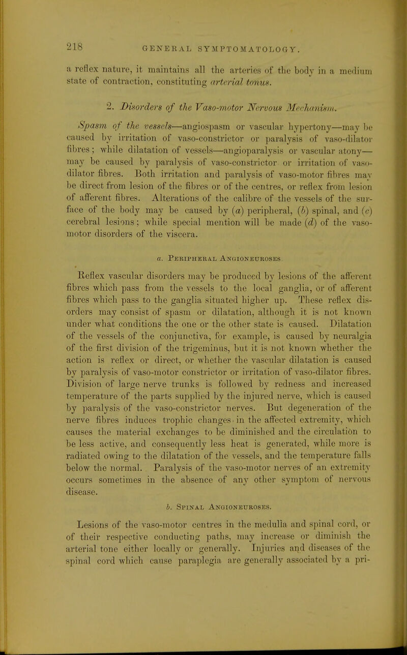 a reflex nature, it maintains all the arteries of the body in a medium state of contraction, constituting art, rial tonus. 2. Disorders of the Vaso-motor Nervous Mechanism. Spasm of the vessels—angiospasm or vascular hypertony—may he caused by irritation of vaso-constrictor or paralysis of vaso-dilator fibres; while dilatation of vessels—angioparalysis or vascular atony— may be caused by paralysis of vaso-constrictor or irritation of vaso- dilator fibres. Both irritation and paralysis of vaso-motor fibres may be direct from lesion of the fibres or of the centres, or reflex from lesion of afferent fibres. Alterations of the calibre of the vessels of the sur- face of the body may be caused by (a) peripheral, (b) spinal, and {<■) cerebral lesions; while special mention will be made id) of the vaso- motor disorders of the viscera. a. Peripheral Angioneuroses. Reflex vascular disorders may be produced by lesions of the afferent fibres which pass from the vessels to the local ganglia, or of afferent fibres which pass to the ganglia situated higher up. These reflex dis- orders may consist of spasm or dilatation, although it is not known under what conditions the one or the other state is caused. Dilatation of the vessels of the conjunctiva, for example, is caused by neuralgia of the first division of the trigeminus, but it is not known whether the action is reflex or direct, or whether the vascular dilatation is caused by paralysis of vaso-motor constrictor or irritation of vaso-dilator fibres. Division of large nerve trunks is followed by redness and increased temperature of the parts supplied by the injured nerve, which is caused by paralysis of the vaso-constrictor nerves. But degeneration of the nerve fibres induces trophic changes • in the affected extremity, which causes the material exchanges to be diminished and the circulation to be less active, and consequently less heat is generated, Avhile more is radiated owing to the dilatation of the vessels, and the temperature falls below the normal. Paralysis of the vaso-motor nerves of an extremity occurs sometimes in the absence of any other symptom of nervous disease. b. Spinal Angioneuroses. Lesions of the vaso-motor centres in the medulla and spinal cord, or of their respective conducting paths, may increase or diminish the arterial tone either locally or generally. Injuries ami diseases of the spinal cord which cause paraplegia are generally associated by a pri-