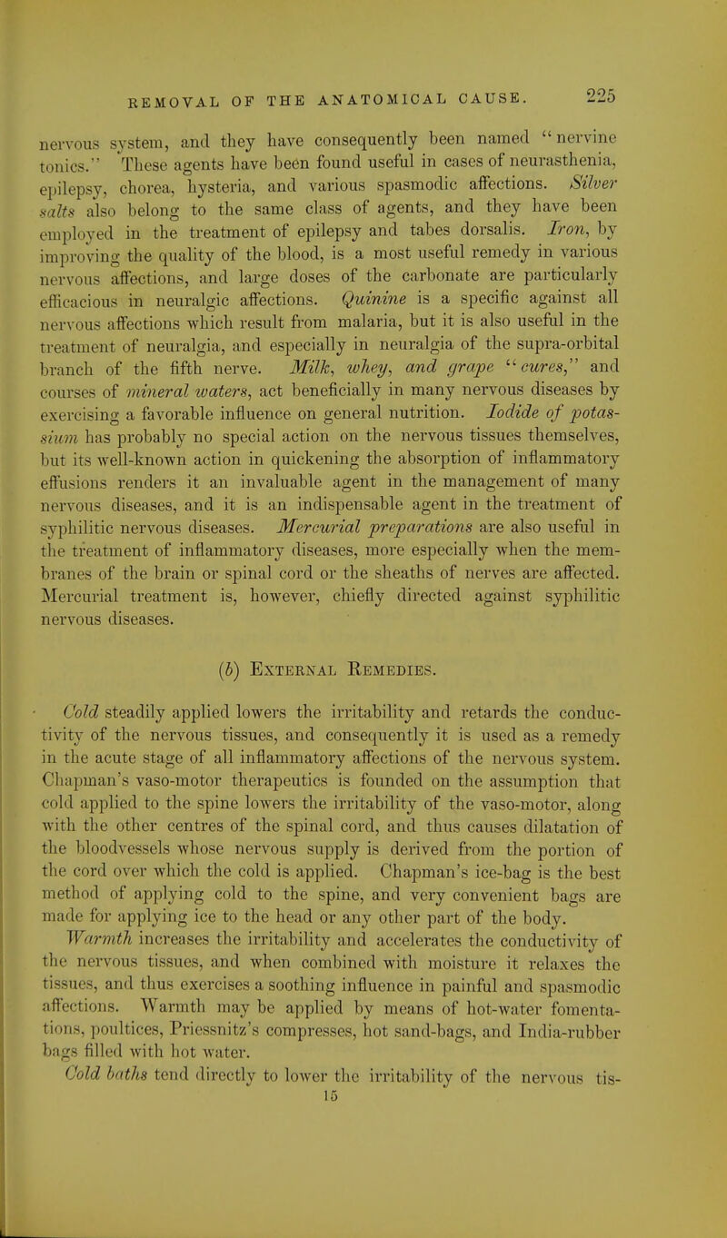 nervous system, and they have consequently been named nervine tonics.'' These agents have been found useful in cases of neurasthenia, epilepsy, chorea, hysteria, and various spasmodic aifections. Silver salts also belong to the same class of agents, and they have been employed in the treatment of epilepsy and tabes dorsalis. Iron, by improving the quality of the blood, is a most useful remedy in various nervous affections, and large doses of the carbonate are particularly efficacious in neuralgic affections. Quinine is a specific against all nervous affections which result from malaria, but it is also useful in the treatment of neuralgia, and especially in neuralgia of the supra-orbital branch of the fifth nerve. Milk, whey, and grape cures, and courses of mineral waters, act beneficially in many nervous diseases by exercising a favorable influence on general nutrition. Iodide of potas- sium has probably no special action on the nervous tissues themselves, but its well-known action in quickening the absorption of inflammatory effusions renders it an invaluable agent in the management of many nervous diseases, and it is an indispensable agent in the treatment of syphilitic nervous diseases. Mercurial preparations are also useful in the treatment of inflammatory diseases, more especially when the mem- branes of the brain or spinal cord or the sheaths of nerves are affected. Mercurial treatment is, however, chiefly directed against syphilitic nervous diseases. (b) External Remedies. Cold steadily applied lowers the irritability and retards the conduc- tivity of the nervous tissues, and consequently it is used as a remedy in the acute stage of all inflammatory affections of the nervous system. Chapman's vaso-motor therapeutics is founded on the assumption that cold applied to the spine lowers the irritability of the vaso-motor, along with the other centres of the spinal cord, and thus causes dilatation of the bloodvessels whose nervous supply is derived from the portion of the cord over which the cold is applied. Chapman's ice-bag is the best method of applying cold to the spine, and very convenient bags are made for applying ice to the head or any other part of the body. Warmth increases the irritability and accelerates the conductivity of the nervous tissues, and when combined with moisture it relaxes the tissues, and thus exercises a soothing influence in painful and spasmodic affections. Warmth may be applied by means of hot-water fomenta- tions, poultices, Priessnitz's compresses, hot sand-bags, and India-rubber bags filled with hot water. Qold baths tend directly to lower the irritability of the nervous tis- 15