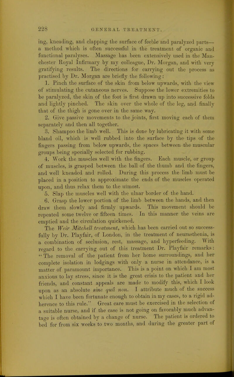 ing, kneading, and clapping tlie surface of feeble and paralyzed parts— a method which is often successful in the treatment of organic and functional paralyses. Massage has been extensively used in the Man- chester Royal Infirmary by my colleague, Dv. Morgan, and with very gratifying results. The directions for carrying out the process as practised by Dr. Morgan are briefly the following: 1. Pinch the surface of the skin from below upwards, with the view of stimulating the cutaneous nerves. Suppose the lower extremities to be paralyzed, the skin of the foot is first drawn up into successive folds and lightly pinched. The skin over the whole of the leg, and finally that of the thigh is gone over in the same way. 2. Give passive movements to the joints, first moving each of them separately and then all together. 3. Shampoo the limb well. This is done by lubricating it with some bland oil, which is well rubbed into the surface by the tips of the fingers passing from below upwards, the spaces between the muscular groups being specially selected for rubbing. 4. Work the muscles well with the fingers. Each muscle, or group of muscles, is grasped between the ball of the thumb and the fingers, and well kneaded and rolled. During this process the limb must be placed in a position to approximate the ends of the muscles operated upon, and thus relax them to the utmost. 5. Slap the muscles well with the ulnar border of the hand. 6. Grasp the lower portion of the limb between the hands, and then draw them slowly and firmly upwards. This movement should be repeated some twelve or fifteen times. In this manner the veins are emptied and the circulation quickened. The Weir Mitchell treatment, which has been carried out so success- fully by Dr. Playfair, of London, in the treatment of neurasthenia, is a combination of seclusion, rest, massage, and hyperfeeding. With regard to the carrying out of this treatment Dr. Playfair remarks:  The removal of the patient from her home surroundings, and her complete isolation in lodgings with only a nurse in attendance, is a matter of paramount importance. This is a point on which I am most anxious to lay stress, since it is the great crisis to the patient and her friends, and constant appeals are made to modify this, which I look upon as an absolute sine qua non. I attribute much of the success which I have been fortunate enough to obtain in my cases, to a rigid ad- herence to this rule. Great care must be exercised in the selection of a suitable nurse, and if the case is not going on favorably much advan- tage is often obtained by a change of nurse. The patient is ordered to bed for from six weeks to two months, and during the greater part of