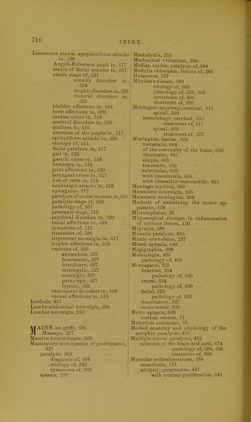 71G INDEX. Locomotor ataxia, apoplectiform attacks in, 520 Argyll-Robertson pupil in, 517 ataxia of facial muscles in, 517 ataxic stage of, 521 sensory disorders in, 524 trophic disorders in, 526 visceral disorders in, 525 bladder affections in, 518 bone affections in, 520 cardiac crises in, 518 cerebral disorders in, 520 deafness in, 516 disorders of the pupils in, 517 epileptiform attacks in, 520 etiology of, 511 facial paralysis in, 517 gait in, 522 gastric crises in, 518 hemiopia in, 516 joint affections in, 520 laryngeal crises in, 517 loss of taste in, 516 nephralgic attacks in, 518 nystagmus, 517 paralysis of ocular muscles in ,516 paralytic stage of, 526 pathology of, 531 preataxic stage, 512 psychical disorders in, 520 rectal affections in, 518 symptoms of, 511 treatment of, 536 trigeminal neuralgia in, 517 trophic affections in, 519 varieties of, 526 anomalous, 527 hemiataxic, 527 hereditary, 527 meningitic, 527 neuralgic, 527 paraplegic, 527 typical, 526 vaso-motor disorders in, 519 vesical affections in, 518 Lordosis, 431 Lumbo-abdominal neuralgia, 256 Lumbar neuralgia, 255 MAINE en griffe, 396 Massage, 227 Massive hemorrhages, 108 Masticatory monospasms or protospasms, 327 paralysis, 363 diagnosis of, 364 etiology of, 363 symptoms of, 363 spasms, 296 Mastodynia, 255 Mechanical vibrations, 230 Median nerves, paralysis of, 394 Medulla oblongata, lesions of, 203 Melanoma, 107 Meniere's disease, 509 etiology of, 509 pathology of, 531, 533 symptoms of, 509 treatment of, 536 Meningeal apoplexy, cerebral, 615 spinal, 569 hemorrhage, cerebral, 615 treatment of, 617 spinal, 569 treatment of, 577 Meningitis, basilar, 663 metastatic, 664 of the convexity of the brain, 060 rheumatic, 665 simple, 663 traumatic, 665 tubercular, 653 with pneumonia, 665 with ulcerative endocarditis, 665 Meningo-myelitis, 560 Mesenteric neuralgia, 263 Metastatic meningitis, 664 Methods of examining the motor ap- paratus, 158 Microcephalus, 92 Microscopical changes in inflammation of nervous tissues, 110 Migraine, 586 Mimetic paralysis, 365 Mimic convulsion, 297 Mixed aphasia, 643 Mogigraphia, 308 Monoplegia, 485 pathology of, 499 Monospasm, 323 brachial, 324 pathology of, 500 crural, 324 pathology of, 500 facial, 325 pathology of, 502 masticatory, 327 oculo-motor, 326 Motor aphasia, 638 cortical centres, 71 Motorium commune, 73 Morbid anatomy and physiology of the atrophic paralyses, 461 Multiple neural paralyses, 412 sclerosis of the brain and cord, 674 pathology of, 684, 686 treatment of, 688 Muscular aasthesioneuroses, 130 anaesthesia, 131 atrophy, progressive, 437 with nuclear proliferation, 141