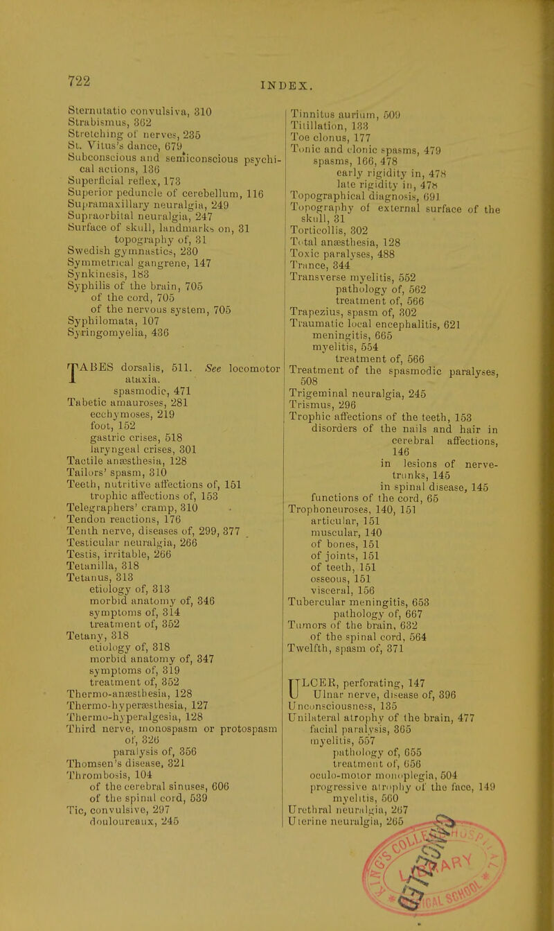 INDEX. Sternutatio convulsiva, 310 Strabismus, 362 Stretching of nerves, 235 St. Vitus's dance, 679 Subconscious and semiconscious psychi- cal aciions, 136 Superficial reflex, 173 Superior peduncle of cerebellum, 116 Supramaxillary neuralgia, 249 Supraorbital neuralgia, 247 Surface of skull, landmarks on, 31 topography of, 31 Swedish gymnastics, 230 Symmetrical gangrene, 147 Synkinesis, ltf3 Syphilis of the brain, 705 of the cord, 705 of the nervous system, 705 Syphilomata, 107 Syringomyelia, 436 TABES dorsalis, 511. See locomotor ataxia, spasmodic, 471 Tabetic amauroses, 281 ecchymoses, 219 foot, 152 gastric crises, 518 laryngeal crises, 301 Tactile anaesthesia, 128 Tailors' spasm, 310 Teeth, nutritive affections of, 151 trophic affections of, 153 Telegraphers' cramp, 310 Tendon reactions, 176 Tenth nerve, diseases of, 299, 377 Testicular neuralgia, 266 Testis, irritable, 266 Tetanilla, 318 Tetanus, 313 etiology of, 313 morbid anatomy of, 346 symptoms of, 314 treatment of, 352 Tetany, 318 etiology of, 318 morbid anatomy of, 347 symptoms of, 319 treatment of, 352 Thcrmo-ana3Stbesia, 128 Thermo-hyperaesthesia, 127 Thermo-hyperalgesia, 128 Third nerve, monospasm or protospasm of, 326 paralysis of, 356 Thomsen's disease, 321 Thrombosis, 104 of the cerebral sinuses, 606 of the spinal cord, 539 Tic, convulsive, 2!)7 douloureaux, 245 Tinnitus aurium, 509 Tilillation, 133 Toe clonus, 177 Tonic and clonic spasms, 479 spasms, 166, 478 early rigidity in, 47H late rigidity in, 47« Topographical diagnosis, 691 Topography of external surface of the skull, 31 Torticollis, 302 Total anaesthesia, 128 Toxic paralvses, 488 Trance, 344 Transverse myelitis, 552 pathology of, 562 treatment of, 566 Trapezius, spasm of, 302 Traumatic local encephalitis, 621 meningitis, 665 myelitis, 554 treatment of, 566 Treatment of the spasmodic paralyses, 508 Trigeminal neuralgia, 245 Trismus, 296 Trophic affections of the teeth, 153 disorders of the nails and hair in cerebral affections, 146 in lesions of nerve- trunks, 145 in spinal disease, 145 functions of the cord, 65 Trophoneuroses, 140, 151 articular, 151 muscular, 140 of bones, 151 of joints, 151 of teeth, 151 osseous, 151 visceral, 156 Tubercular meningitis, 653 pathology of, 667 Tumors of the brain, 632 of the spinal cord, 564 Twelfth, spasm of, 371 ULCEK, perforating, 147 Ulnar nerve, disease of, 396 Unconsciousness, 135 Unilateral atrophy of the brain, 477 facial paralysis, 365 myelitis, 557 pathology of, 655 treatment of, 656 oculo-moior monoplegia, 504 progressive atrophy of the face, 149 myelitis, 560 Urethral neuralgia, 267 Uterine neuralgia, 265