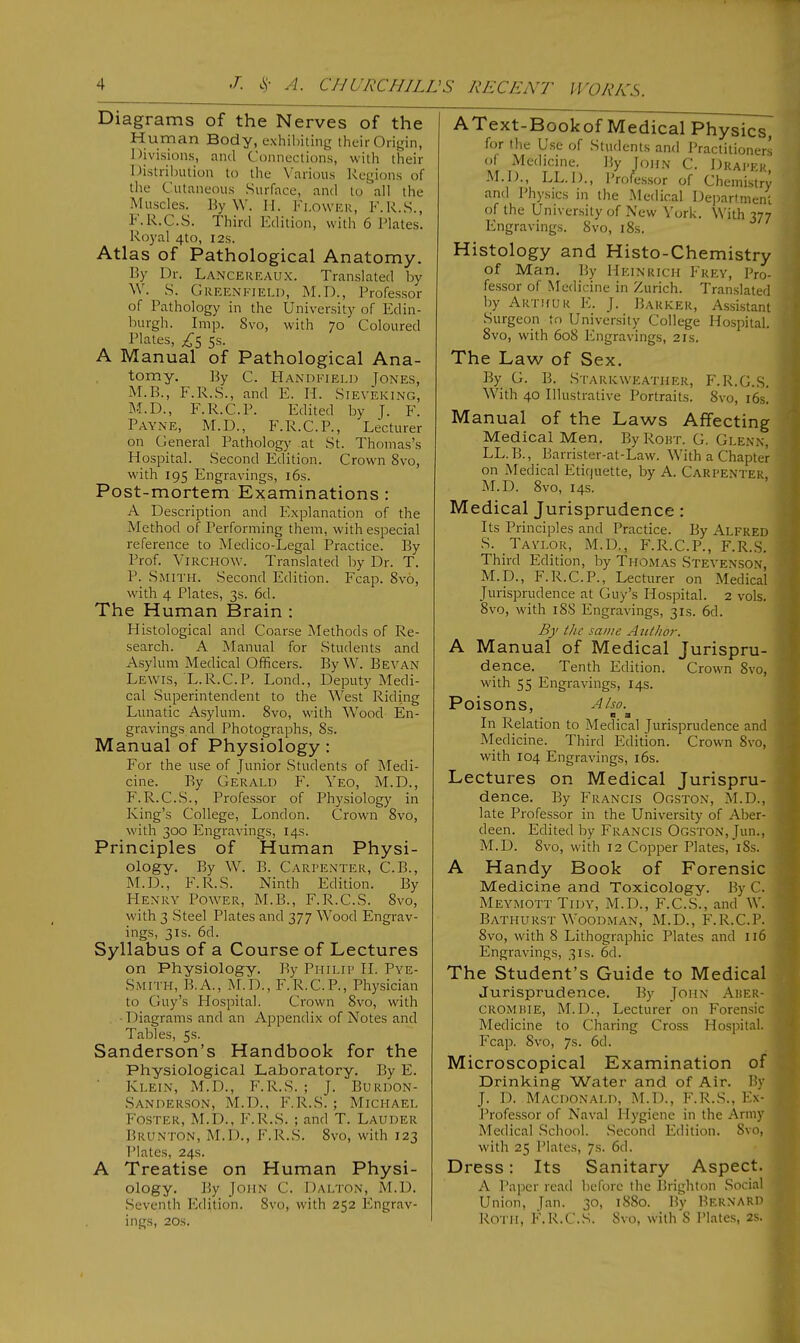 Diagrams of the Nerves of the Hu.rPan Body, exhibiting their Origin, Divisions, and Connections, with their Distribution to the Various Regions of the Cutaneous Surface, and to all the Muscles. ByW. II. FLOWER, F.R.S., F.R.C.S. Third Edition, with 6 Plates. Royal 4to, 12s. Atlas of Pathological Anatomy. By Dr. Lancereaux. Translated by W. S. Greenfield, M.D., Professor of Pathology in the University of Edin- burgh. Imp. 8vo, with 70 Coloured Plates, 5s. A Manual of Pathological Ana- tomy. By C. Handfield Jones, M.B., F.R.S., and E. H. Sieyeking, M.D., F.R.C.P. Edited by J. F. Payne, M.D., F.R.C.P., Lecturer on General Pathology at St. Thomas's Hospital. Second Edition. Crown 8vo, with 195 Engravings, 16s. Post-mortem Examinations : A Description and Explanation of the Method of Performing them, with especial reference to Medico-Legal Practice. By Prof. Virchow. Translated by Dr. T. P. Smith. Second Edition. Fcap. Svo, with 4 Plates, 3s. 6d. The Human Brain : Histological and Coarse Methods of Re- search. A Manual for Students and Asylum Medical Officers. ByW. Bevan Lewis, L.R.C.P. Lond., Deputy Medi- cal Superintendent to the West Riding Lunatic Asylum. 8vo, with Wood En- gravings and Photographs, 8s. Manual of Physiology : For the use of Junior Students of Medi- cine. By Gerald F. Yeo, M.D., F.R.C.S., Professor of Physiology in King's College, London. Crown 8vo, with 300 Engravings, 14s. Principles of Human Physi- ology. By W. B. Carpenter, C.B., M.D., F.R.S. Ninth Edition. By Henry Power, M.B., F.R.C.S. Svo, with 3 Steel Plates and 377 Wood Engrav- ings, 3is. 6d. Syllabus of a Course of Lectures on Physiology. By Philip H. Pye- Smith, B.A., M.D., F.R.C.P., Physician to Guy's Hospital. Crown Svo, with 1 Hagrams and an Appendix of Notes and Tables, 5s. Sanderson's Handbook for the Physiological Laboratory. By F. Klein, M.D., F.R.S. ; J. Burdon- SANDERSON, M.D., F.R.S.; MICHAEL Foster, M.D., F.R.S. ; and T. Lauder Brunton, M.D., F.R.S. Svo, with 123 Plates, 24s. A Treatise on Human Physi- ology. By John C. Dalton, M.D. Seventh Edition. Svo, with 252 Engrav- ings, 20.S. AText-Bookof Medical Physics, for the Use of Students and Practitioners of Medicine. By John C. Draper M.D., LL.D., Professor of Chemistry and Physics in the Medical Department of the University of New York. With 377 Engravings. Svo, 18s. Histology and Histo-Chemistry of Man. By Heinrich Frey, Pro- fessor of Medicine in Zurich. Translated by Arthur E. J. Barker, Assistant Surgeon to University College Hospital. 8vo, with 60S Engravings, 21s. The Law of Sex. By G. B. Starkweather, F.R.G.S. With 40 Illustrative Portraits. 8vo, 16s. Manual of the Laws Affecting Medical Men. By Rout. G. Glenn, LL.B., Barrister-at-Law. With a Chapter on Medical Etiquette, by A. Carpenter M.D. 8vo, 14s. Medical Jurisprudence: Its Principles and Practice. By Alfred S. Tavlor, M.D., F.R.C.P., F.R.S. Third Edition, by Thomas Stevenson, M.D., F.R.C.P., Lecturer on Medical Jurisprudence at Guy's Hospital. 2 vols. 8vo, with 18S Engravings, 31s. 6d. By the same Author. A Manual of Medical Jurispru- dence. Tenth Edition. Crown Svo, with 55 Engravings, 14s. Poisons, Also. In Relation to Medical Jurisprudence and Medicine. Third Edition. Crown Svo, with 104 Engravings, 16s. Lectures on Medical Jurispru- dence. By Francis Ooston, M.D., late Professor in the University of Aber- deen. Edited by Francis Ogston, Tun., M.D. Svo, with 12 Copper Plates, iSs. A Handy Book of Forensic Medicine and Toxicology. By C. Meymott Tidy, M.D., F.C.S., and W. Bathurst Woodman, M.D., F.R.C.P. 8vo, with S Lithographic Plates and 116 Engravings, 31s. 6d. The Student's Guide to Medical Jurisprudence. By John Aber- crombie, M.D., Lecturer on Forensic Medicine to Charing Cross Hospital. Fcap. Svo, 7s. 6d. Microscopical Examination of Drinking Water and of Air. By J. D. Macdonald, M.D., F.R.S., Ex- Professor of Naval Hygiene in the Army Medical School. Second Edition. Svo, with 25 Plates. 7s. 6d. Dress: Its Sanitary Aspect. A Paper read before the Brighton Social Union, [an. 30, 1880. By BERNARD Roth, F.R.C.S. Svo, with S Plates, 2s.