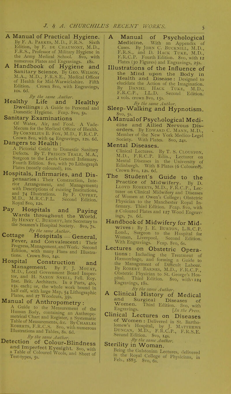 A Manual of Practical Hygiene. By F. A. Parkes, M.D., F.R.S. Sixth Edition, by F. de CuAUMONT, M.D., F.R.S., Professor of Military Hygiene in the Army Medical School. Svo, with numerous Plates and Engravings. l8s. A H andbook of Hygiene and Sanitary Science. By Geo. Wilson, M.A., M.J)., F.R.S.E., Medical Officer of Health for Mid-Warwickshire. Fifth Edition. Crown Svo, with Engravings, ios. 6d. By the same Author. Healthy Life and Healthy Dwellings : A Guide to Personal and Domestic Hygiene. Fcap. 8vo, 5s. Sanitary Examinations Of Water, Air, and Food. A Vade- Mecum for the Medical Officer of Health. By Cornelius B. Fox, M.D., F.R.C.P. Crown Svo, with 94 Engravings, 12s. 6d. Dangers to Health : A Pictorial Guide to Domestic Sanitary Defects. By T. Pridgin Teale, M.A., Surgeon to the Leeds General Infirmary. Fourth Edition. 8vo, with 70 Lithograph Plates (mostly coloured), ios. Hospitals, Infirmaries, and Dis- pensaries : Their Construction, Inte- rior Arrangement, and Management; with Descriptions of existing Institutions, and 74 Illustrations. By F Oppert M.D., M.R.C.P.L. Second Edition! Royal 8vo, 12s. Pay Hospitals and Paying Wards throughout the World. By Henry C. Burdett, late Secretary to the Seamen's Hospital Society. 8vo, 7s. By the same Author. Cottage Hospitals — General, Fever, and Convalescent: Their Progress, Management, and Work. Second Edition, with many Plans and Illustra- tions. Crown 8vo, 14s. Hospital Construction and Management. By F. J. Mouat, M.D., Local Government Board Inspec- tor, and H. Saxon Snell, Fell. Roy Inst. Brit. Architects. In 2 Parts, 4to, 15s. each; or, the whole work bound in half calf, with large Map, 54 Lithographic Plates, and 27 Woodcuts, 35s. Manual of Anthropometry : A Guide to the Measurement of the Human Body, containing an Anthropo- metncal Chart and Register, a Systematic I able of Measurements, &c. By Charles Roherts, F.R.C.S. Svo, with numerous Illustrations and Tables, 8s. 6d. By the same Author. Detection of Colour-Blindness and Imperfect Eyesight. Svo, with a Table of Coloured Wools, and Sheet of Test-types, 5s. A Manual of Psychological Medicine. With an Appendix of Cases. By John C. Bucknill, M.D., F.R.S., and D. Hack Turk, M.D., F.R.C.P. Fourth Edition. Svo, with 12 Plates (30 Figures) and Engravings, 25s. Illustrations of the Influence of the Mind upon the Body in Health and Disease : Designed to elucidate the Action of the Imagination. By Daniel Hack Tuke, M.D., F.R.C.P., LL.D. Second Edition. 2 vols, crown Svo, 15s. By the same Author. Sleep-Walking and Hypnotism. 8vo, 5s. A Manual of Psychological Medi- cine and Allied Nervous Dis- orders. By Edward C. Mann, M.D., Member of the New York Medico-Legal Society. With Plates. Svo, 24s. Mental Diseases. Clinical Lectures. By T. S. Clouston, M.D., F.R.C.P. Edin., Lectu rer on Mental Diseases in the University of Edinburgh. With 8 Plates (6 Coloured). Crown 8vo, 12s. 6d. The Student's Guide to the Practice of Midwifery. By D. Lloyd Roberts, M.D., F.R.C.P., Lec- turer on Clinical Midwifery and Diseases of Women at Owen's College; Obstetric Physician to the Manchester Royal In- firmary. Third Edition. Fcap. Svo, with 2 Coloured Plates and 127 Wood Engrav- ings, 7s. 6d. Handbook of Midwifery for Mid- wives : By J. E. Burton, L.R.C.P. Lond., Surgeon to the Hospital for Women, Liverpool. Second Edition. With Engravings. Fcap. Svo, 6s. Lectures on Obstetric Opera- tions : Including the Treatment of Hemorrhage, and forming a Guide to the Management of Difficult Labour By Rorert Barnes, M.D., F.R.C.P., Obstetric Physician to St. George's Hos- pital. Third Edition. 8vo, with \ 124 Engravings, iSs. By the same Author. A Clinical History of Medical and Surgical Diseases of Women. Third Edition. Svo, with . Engravings. [/„. the Prcss, Clinical Lectures on Diseases of Women : Delivered in St. Bartho- bmews Hospital, by J. Matthews Duncan, M.D., F.R.C.P., F.R.S E Second Edition. Svo, 14s. By the same Author. Sterility in Woman. Being the Gulstonian Lectures, delivered m the Royal College of Physicians, in Feb., 1883. Svo, 6s.