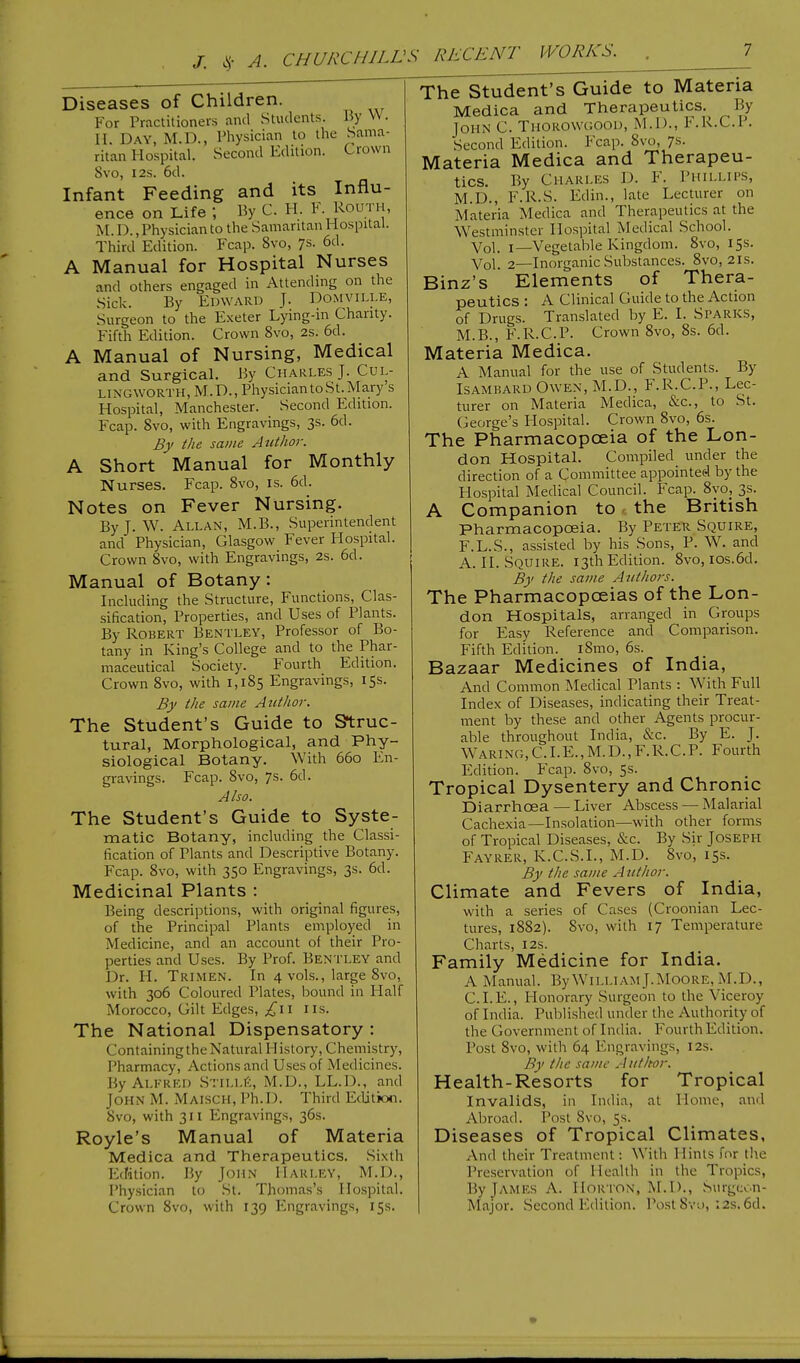 Diseases of Children. For Practitioners and Students. By W. H. Day, M.D., Physician to the Sama- ritan Hospital. Second Edition. Crown Svo, 12s. 6d. Infant Feeding and its Influ- ence on Life ; By C. H. F. Routh, M.D., Physician to the Samaritan Hospital. Third Edition. Fcap. 8vo, 7s- 6d- A Manual for Hospital Nurses and others engaged in Attending on the Sick. By Edward J. Domville, Surgeon to the Exeter Lying-in Charity. Fifth Edition. Crown 8vo, 2s. 6d. A Manual of Nursing, Medical and Surgical. By Charles J. Cul- LINGWORTH, M.D., Physician to St. Mary s Hospital, Manchester. Second Edition. Fcap. Svo, with Engravings, 3s. 6d. By the same Author. A Short Manual for Monthly Nurses. Fcap. 8vo, is. 6d. Notes on Fever Nursing. By J. W. Allan, M.B., Superintendent and Physician, Glasgow Fever Hospital. Crown Svo, with Engravings, 2s. 6d. Manual of Botany: Including the Stracture, Functions, Clas- sification, Properties, and Uses of Plants. By Robert Bentley, Professor of Bo- tany in King's College and to the Phar- maceutical Society. Fourth Edition. Crown Svo, with 1,185 Engravings, 15s. By the same Author. The Student's Guide to Struc- tural, Morphological, and Phy- siological Botany. With 660 En- gravings. Fcap. 8vo, 7s. 6d. Also. The Student's Guide to Syste- matic Botany, including the Classi- fication of Plants and Descriptive Botany. Fcap. 8vo, with 350 Engravings, 3s. 6d. Medicinal Plants : Being descriptions, with original figures, of the Principal Plants employed in Medicine, and an account of their Pro- perties and Uses. By Prof. Bentley and Dr. H. Trimen. In 4 vols., large 8vo, with 306 Coloured Plates, bound in Half Morocco, Gilt Edges, £\i 11s. The National Dispensatory : ContainingtheNatural History, Chemistry, Pharmacy, Actions and Uses of Medicines. By Alfred Stille, M.D., LL.D., and John M. MAISCH, Ph.D. Third Edition. Svo, with 311 Engravings, 36s. Royle's Manual of Materia Medica and Therapeutics. Sixth Edition. By John Harley, M.D., Physician to St. Thomas's Hospital. Crown 8vo, with 139 Engravings, 15s. The Student's Guide to Materia Medica and Therapeutics.^ By John C. Thorowgood, M.D., F.R.C.P. Second Edition. Fcap. Svo, 7s. Materia Medica and Therapeu- tics. By Charles D. F. Phillips, M.D., F.R.S. Edin., late Lecturer on Materia Medica and Therapeutics at the Westminster Hospital Medical School. Vol. 1—Vegetable Kingdom. 8vo, 15s. Vol. 2—Inorganic Substances. 8vo, 21s. Binz's Elements of Thera- peutics : A Clinical Guide to the Action of Drugs. Translated by E. I. Sparks, M.B., F.R.C.P. Crown 8vo, 8s. 6d. Materia Medica. A Manual for the use of Students. By Isambard Owen, M.D., F.R.C.P., Lec- turer on Materia Medica, &c, to St. George's Hospital. Crown Svo, 6s. The Pharmacopoeia of the Lon- don Hospital. Compiled under the direction of a Committee appointed by the Hospital Medical Council. Fcap. 8vo, 3s. A Companion to the British Pharmacopoeia. By Peter Squire, F.L.S., assisted by his Sons, P. W. and A. II. SQUIRE. 13th Edition. Svo, ios.6d. By the same Authors. The Pharmacopoeias of the Lon- don Hospitals, arranged in Groups for Easy Reference and Comparison. Fifth Edition. iSmo, 6s. Bazaar Medicines of India, And Common Medical Plants : With Full Index of Diseases, indicating their Treat- ment by these and other Agents procur- able throughout India, &c. By E. J. Waring,CLE.,M.D.,F.R.C.P. Fourth Edition. Fcap. 8vo, 5s. Tropical Dysentery and Chronic Diarrhoea — Liver Abscess — Malarial Cachexia—Insolation—with other forms of Tropical Diseases, &c. By Sir Joseph Fayrer, K.C.S.I., M.D. Svo, 15s. By the same Author. Climate and Fevers of India, with a series of Cases (Croonian Lec- tures, 1882). Svo, with 17 Temperature Charts, 12s. Family Medicine for India. A Manual. By William J.Moore, M.D., CLE., Honorary Surgeon to the Viceroy of India. Published under the Authority of the Government of India. Fourth Edition. Post Svo, with 64 Engravings, 12s. By the same Author. Health-Resorts for Tropical Invalids, in India, at Home, and Abroad. Post Svo, 5s. Diseases of Tropical Climates, And their Treatment \ With Hints Tor the Preservation of Health in the Tropics, By James A. Horton, M.D;, Surgeon- Major. Second Edition. Post 8vo, 12s. 6d.