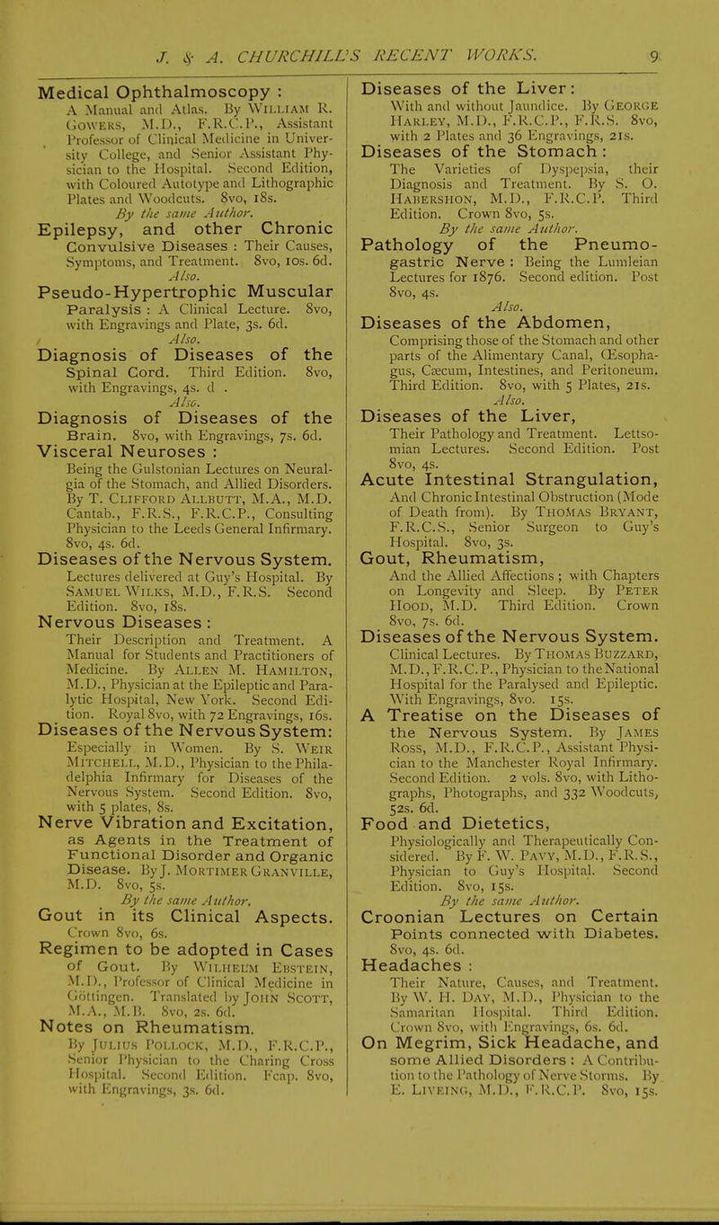 Medical Ophthalmoscopy : A Manual and Alias. By William R. GOWERS, M.D., F.R.C.P., Assistant Professor of Clinical Medicine in Univer- sity College, and Senior Assistant Phy- sician to the Hospital. Second Edition, with Coloured Autotype and Lithographic Plates and Woodcuts. 8vo, 18s. By the same Author. Epilepsy, and other Chronic Convulsive Diseases : Their Causes, Symptoms, and Treatment. 8vo, ios. 6d. Also. Pseudo-Hypertrophic Muscular Paralysis : A Clinical Lecture. 8vo, with Engravings and Plate, 3s. 6d. Also. Diagnosis of Diseases of the Spinal Cord. Third Edition. 8vo, with Engravings, 4s. d . Also. Diagnosis of Diseases of the Brain. 8vo, with Engravings, 7s. 6d. Visceral Neuroses : Being the Gulstonian Lectures on Neural- gia of the Stomach, and Allied Disorders. By T. Clifford Allbutt, M.A., M.D. Cantab., F.R.S., F.R.C.P., Consulting Physician to the Leeds General Infirmary. 8vo, 4s. 6d. Diseases of the Nervous System. Lectures delivered at Guy's Hospital. By Samuel Wilks, M.D., F.R.S. Second Edition. 8vo, 18s. Nervous Diseases : Their Description and Treatment. A Manual for Students and Practitioners of Medicine. By Allen M. Hamilton, M.D., Physician at the Epileptic and Para- lytic Hospital, New York. Second Edi- tion. Royal 8vo, with 72 Engravings, 16s. Diseases of the Nervous System: Especially in Women. By S. Weir Mitchell, M.D., Physician to the Phila- delphia Infirmary for Diseases of the Nervous System. Second Edition. Svo, with 5 plates, 8s. Nerve Vibration and Excitation, as Agents in the Treatment of Functional Disorder and Organic Disease. By J. Mortimer Granville, M.D. 8vo, 5s. By the same Author. Gout in its Clinical Aspects. Crown 8vo, 6s. Regimen to be adopted in Cases Of Gout. By WlLHEL'M EBSTEIN, M.D., Professor of Clinical Medicine in Gottingen. Translated by John Scott, M.A., M.B. 8vo, 2s. 6d. Notes on Rheumatism. By Julius Pollock, M.D., F.R.C.P., Senior Physician to the Charing Cross Hospital. Second Edition. Fcap. 8vo, with Engravings, 3s. 6d. Diseases of the Liver: With and without Jaundice. By George Hari.lv, M.D., F.R.C.P., F.R.S. Svo, with 2 Plates and 36 Engravings, 2ls. Diseases of the Stomach: The Varieties of Dyspepsia, their Diagnosis and Treatment. By S. O. Habershon, M.D., F.R.C.P. Third Edition. Crown Svo, 5s. By the same Author. Pathology of the Pneumo- gastric Nerve : Being the Lumleian Lectures for 1876. Second edition. Post 8vo, 4s. Also. Diseases of the Abdomen, Comprising those of the Stomach and other parts of the Alimentary Canal, CEsopha- gus, Caecum, Intestines, and Peritoneum. Third Edition. 8vo, with 5 Plates, 21s. AI so. Diseases of the Liver, Their Pathology and Treatment. Lettso- mian Lectures. Second Edition. Post 8vo, 4s. Acute Intestinal Strangulation, And Chronic Intestinal Obstruction (Mode of Death from). By Thomas Bryant, F. R.C.S., Senior Surgeon to Guy's Hospital. 8vo, 3s. Gout, Rheumatism, And the Allied Affections ; with Chapters on Longevity and Sleep. By Peter Hood, M.D. Third Edition. Crown 8vo, 7s. 6d. Diseases of the Nervous System. Clinical Lectures. By Thomas Buzzard, M.D., F.R.C.P., Physician to the National Hospital for the Paralysed and Epileptic. With Engravings, 8vo. 15s. A Treatise on the Diseases of the Nervous System. By James Ross, M.D., F.R.C.P., Assistant Physi- cian to the Manchester Royal Infirmary. Second Edition. 2 vols. 8vo, with Litho- graphs, Photographs, and 332 Woodcuts, 52s. 6d. Food and Dietetics, Physiologically and Therapeutically Con- sidered. By F. W. Paw, M.I)., F.R.S., Physician to Guy's Hospital. Second Edition. 8vo, 15s. By the same Author. Croonian Lectures on Certain Points connected with Diabetes. Svo, 4s. 6d. Headaches : Their Nature, Causes, and Treatment. ByW. II. Day, M.D., Physician to the Samaritan Hospital. Third Edition. Crown Sv<>, with Engravings, 6s. 6d. On Megrim, Sick Headache, and some Allied Disorders : A Contribu- t ion to the Pathology of Nerve Stomas. By E. Liveing, M.D., F.R.C.P. Svo, 15s.