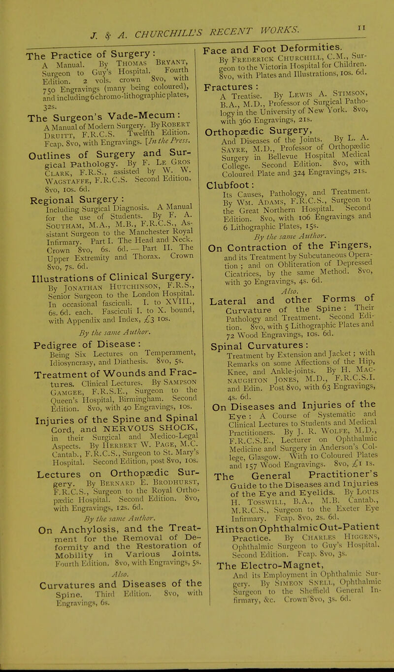 The Practice of Surgery : A Manual. By Thomas Bryant Surgeon to Guy's Hospital. Fourth Edition. 2 vols, crown 8vo, with j co Engravings (many being coloured), and including6chromo-lithographicplates, 32s. The Surgeon's Vade-Mecum: A Manual of Modem Surgery. By Robert Druitt, F.R.C.S. Twelfth Edition. Fcap. 8vo, with Engravings. [Zn the Press. Outlines of Surgery and Sur- gical Pathology. By F. Le, Gros Clark, F.R.S., assisted by W W. Wagstaffe, F.R.C.S. Second Edition. 8vo, 10s. 6d. Regional Surgery : Including Surgical Diagnosis. A Manual for the use of Students. By F. A. Southam, M.A., M.B., F.R.C.S., As- sistant Surgeon to the Manchester Royal Infirmary. Part I. The Head and Neck. Crown 8vo, 6s. 6d. — Part II. The Upper Extremity and Thorax. Crown 8vo, 7s. 6d. Illustrations of Clinical Surgery. By Jonathan Hutchinson, F.R.S., Senior Surgeon to the London Hospital. In occasional fasciculi. I. to XVIII., 6s. 6d. each. Fasciculi I. to X. bound, with Appendix and Index, £3 10s. By the same Author. Pedigree of Disease : Being Six Lectures on Temperament, Idiosyncrasy, and Diathesis. 8vo, 5s. Treatment of Wounds and Frac- tures. Clinical Lectures. By Sampson Gamgee, F.R.S.E., Surgeon to the Queen's Hospital, Birmingham. Second Edition. 8vo, with 40 Engravings, ios. Injuries of the Spine and Spinal Cord, and NERVOUS SHOCK, in their Surgical and Medico-Legal Aspects. By Herbert W. Page, M.C. Cantab., F.R.C.S., Surgeon to St. Mary's Hospital. Second Edition, post 8vo, ios. Lectures on Orthopaedic Sur- gery. By Bernard E. Brodhurst, F.R.C.S., Surgeon to the Royal Ortho- pedic Hospital. Second Edition. 8vo, with Engravings, 12s. 6cl. By the same Author. On Anchylosis, and the Treat- ment for the Removal of De- formity and the Restoration of Mobility in Various Joints. Fourth Edition. 8vo, with Engravings, 5s. Also. Curvatures and Diseases of the Spine. Third Edition. 8vo, with Engravings, 6s. Face and Foot Deformities. Bv Frederick CHURCHILL, CM., Sur- geon to the Victoria Hospital for Children. 8vo, with Plates and Illustrations, ios. feci. Fractures ■ A Treatise. By Lewis A. Stimson, B A , M.D., Professor of Surgical Patho- logy in the University of New York. 8vo, with 360 Engravings, 21s. Orthopaedic Surgery, And Diseases of the Joints. By L. A. Sayre, M.D., Professor of Orthopedic Sureery in Bellevue Hospital Medical College. Second Edition. 8vo, with Coloured Plate and 324 Engravings, 21s. Clubfoot: Its Causes, Pathology, and Treatment. By Wm. Adams, F.R.C.S., Surgeon to the Great Northern Hospital. Second Edition. 8vo, with 106 Engravings and 6 Lithographic Plates, 15s. By the same Author. On Contraction of the Fingers, and its Treatment by Subcutaneous Opera- tion ; and on Obliteration of Depressed Cicatrices, by the same Method. 8vo, with 30 Engravings, 4s. 6d. Also. Lateral and other Forms of Curvature of the Spine : Then- Pathology and Treatment. Second Edi- tion. 8vo, with 5 Lithographic Plates and 72 Wood Engravings, ios. 6d. Spinal Curvatures : Treatment by Extension and Jacket; with Remarks on some Affections of the Hip, Knee, and Ankle-joints. By H. Mac- naughton Jones, M.D., F.R.C.S.I. and Edin. Post 8vo, with 63 Engravings, 4s. 6d. On Diseases and Injuries of the Eye : A Course of Systematic and Clinical Lectures to Students and Medical Practitioners. By J. R. Wolfe, M.D., F.R.C.S.E., Lecturer on Ophthalmic Medicine and Surgery in Anderson's Col- lege, Glasgow. With 10 Coloured Plates and'157 Wood Engravings. 8vo, £\ is. The General Practitioner's Guide to the Diseases and Injuries of the Eye and Eyelids. By Louis H. TOSSWILL, B.A., M.B. Cantab., M.R.C.S., Surgeon to the Exeter Eye Infirmary. Fcap. 8vo, 2s. 6d. Hintson Ophthalmic Out-Patient Practice. By Charles Higgens, ophthalmic Surgeon to Guy's Hospital. Second Edition. Fcap. Svo, 3s. The Electro-Magnet, And its Employment in Ophthalmic Sur- gery. By Simeon SNELL, Ophthalmic Surgeon to the Sheffield General In- firmary, &c. Crown 8vo, 3s. 6d.