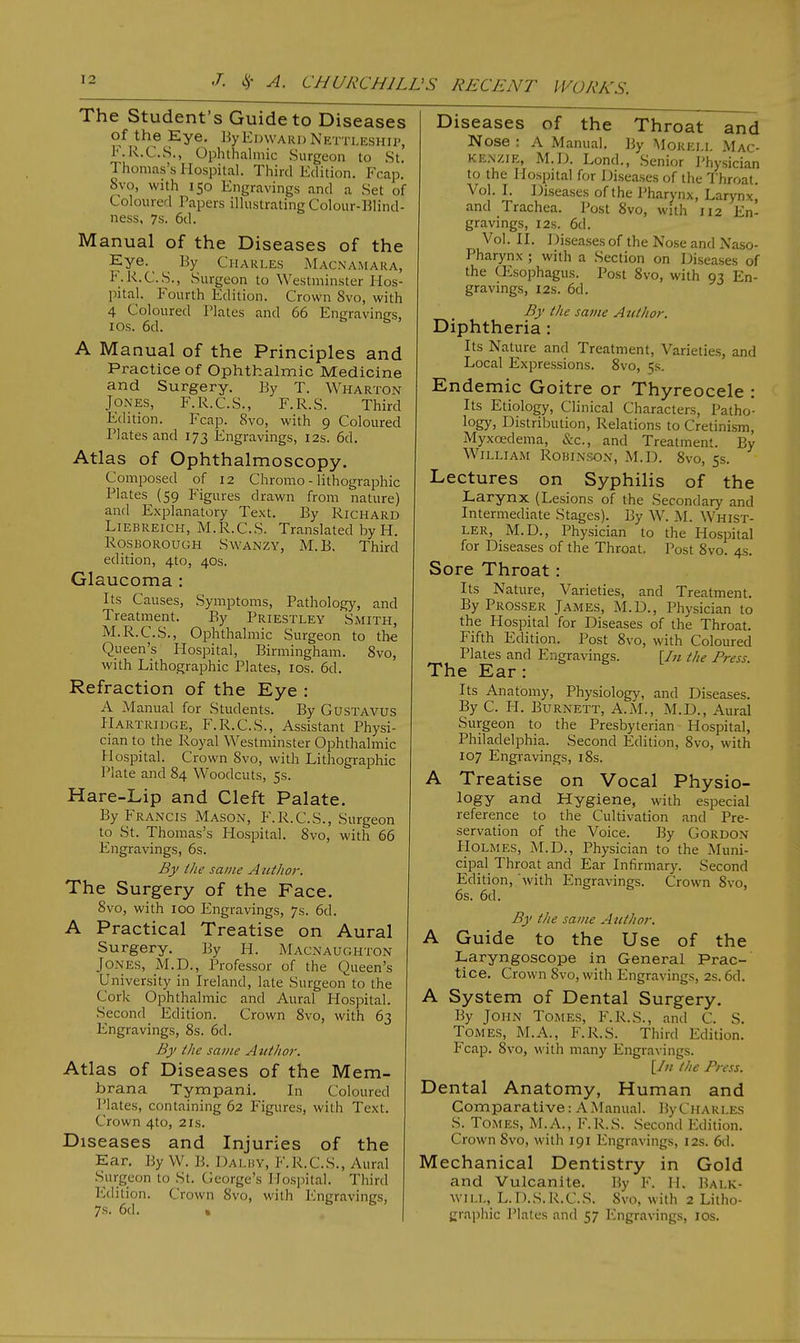The Student's Guide to Diseases of the Eye. By Edward Nettleship, F.R.C.S., Ophthalmic Surgeon to St. Thomas's Hospital. Third Edition. Fcap. 8vo, with 150 Engravings and a Set of Coloured Papers illustrating Colour- Blind- ness, 7s. 6d. Manual of the Diseases of the Eye.^ By Charles Macnamara, F.R.C.S., Surgeon to Westminster Hos- pital. Fourth Edition. Crown 8vo, with 4 Coloured Plates and 66 Engravings, I OS. 6d. A Manual of the Principles and Practice of Ophthalmic Medicine and Surgery. By T. Wharton Jones, F.R.C.S., F.R.S. Third Edition. Fcap. 8vo, with 9 Coloured Plates and 173 Engravings, 12s. 6d. Atlas of Ophthalmoscopy. Composed of 12 Chromo - lithographic Plates (59 Figures drawn from nature) and Explanatory Text. By Richard Liebreich, M.R.C.S. Translated by H. Rosborough Swanzy, M. B. Third edition, 4to, 40s. Glaucoma : Its Causes, Symptoms, Pathology, and Treatment. By Priestley Smith, M.R.C.S., Ophthalmic Surgeon to the Queen's Hospital, Birmingham. 8vo, with Lithographic Plates, 10s. 6d. Refraction of the Eye : A Manual for Students. By Gustavus Hartridge, F.R.C.S., Assistant Physi- cian to the Royal Westminster Ophthalmic Hospital. Crown 8vo, with Lithographic Plate and 84 Woodcuts, 5s. Hare-Lip and Cleft Palate. By Francis Mason, F.R.C.S., Surgeon to St. Thomas's Hospital. 8vo, with 66 Engravings, 6s. By the same A utlior. The Surgery of the Face. 8vo, with 100 Engravings, 7s. 6d. A Practical Treatise on Aural Surgery. By H. Macnaughton Jones, M.D., Professor of the Queen's University in Ireland, late Surgeon to the Cork Ophthalmic and Aural Hospital. Second Edition. Crown 8vo, with 63 Engravings, 8s. 6d. By (he same Author. Atlas of Diseases of the Mem- brana Tympani. In Coloured Plates, containing 62 Figures, with Text. Crown 4to, 21s. Diseases and Injuries of the Ear. By W. B. DALBY, F.R.C.S., Aural Surgeon to St. George's Hospital. Third Edition. Crown 8vo, with Engravings, 7s. 6d. % Diseases of the Throat and Nose : A Manual. By Mokell Mac- kenzie, M.D. Lond., Senior Physician to the Hospital for Diseases of the Throat. Vol. I. Diseases of the Pharynx, Larynx, and Trachea. Post 8vo, with 112 En- gravings, 12s. 6d. Vol. II. Diseases of the Nose and Naso- Pharynx ; with a Section on Diseases of the CEsophagus. Post 8vo, with 93 En- gravings, 12s. 6d. By the same Author. Diphtheria : Its Nature and Treatment, Varieties, and Local Expressions. 8vo, 5s. Endemic Goitre or Thyreocele : Its Etiology, Clinical Characters, Patho- logy, Distribution, Relations to Cretinism, Myxcedema, &c, and Treatment. By William Robinson, M.I). 8vo, 5s. Lectures on Syphilis of the Larynx (Lesions of the Secondary and Intermediate Stages). By W. M. Whist- ler, M.D., Physician to the Hospital for Diseases of the Throat. Post 8vo. 4s. Sore Throat: Its Nature, Varieties, and Treatment. ByPROssER James, M.D., Physician to the Hospital for Diseases of the Throat. Fifth Edition. Post 8vo, with Coloured Plates and Engravings. [In the Press. The Ear: Its Anatomy, Physiology, and Diseases. By C. PI. Burnett, A.M., M.D., Aural Surgeon to the Presbyterian Hospital, Philadelphia. Second Edition, 8vo, with 107 Engravings, 18s. A Treatise on Vocal Physio- logy and Hygiene, with especial reference to the Cultivation and Pre- servation of the Voice. By Gordon IIolmes, M.D., Physician to the Muni- cipal Throat and Ear Infirmary. Second Edition, with Engravings. Crown 8vo, 6s. 6d. By the same Author. A Guide to the Use of the Laryngoscope in General Prac- tice. Crown 8vo, with Engravings, 2s. 6d. A System of Dental Surgery. By John Tomes, F.R.S., and C. S. Tomes, M.A., F.R.S. Third Edition. Fcap. 8vo, with many Engravings. [In the Press. Dental Anatomy, Human and Comparative: A Manual. By Charles S. Tomes, M.A., F.R.S. Second Edition. Crown 8vo, with 191 Engravings, 12s. 6d. Mechanical Dentistry in Gold and Vulcanite. By F. H. Balk- will,L.D.S.R.C.S. 8vo, with 2 Litho- graphic Plates and 57 Engravings, 10s.