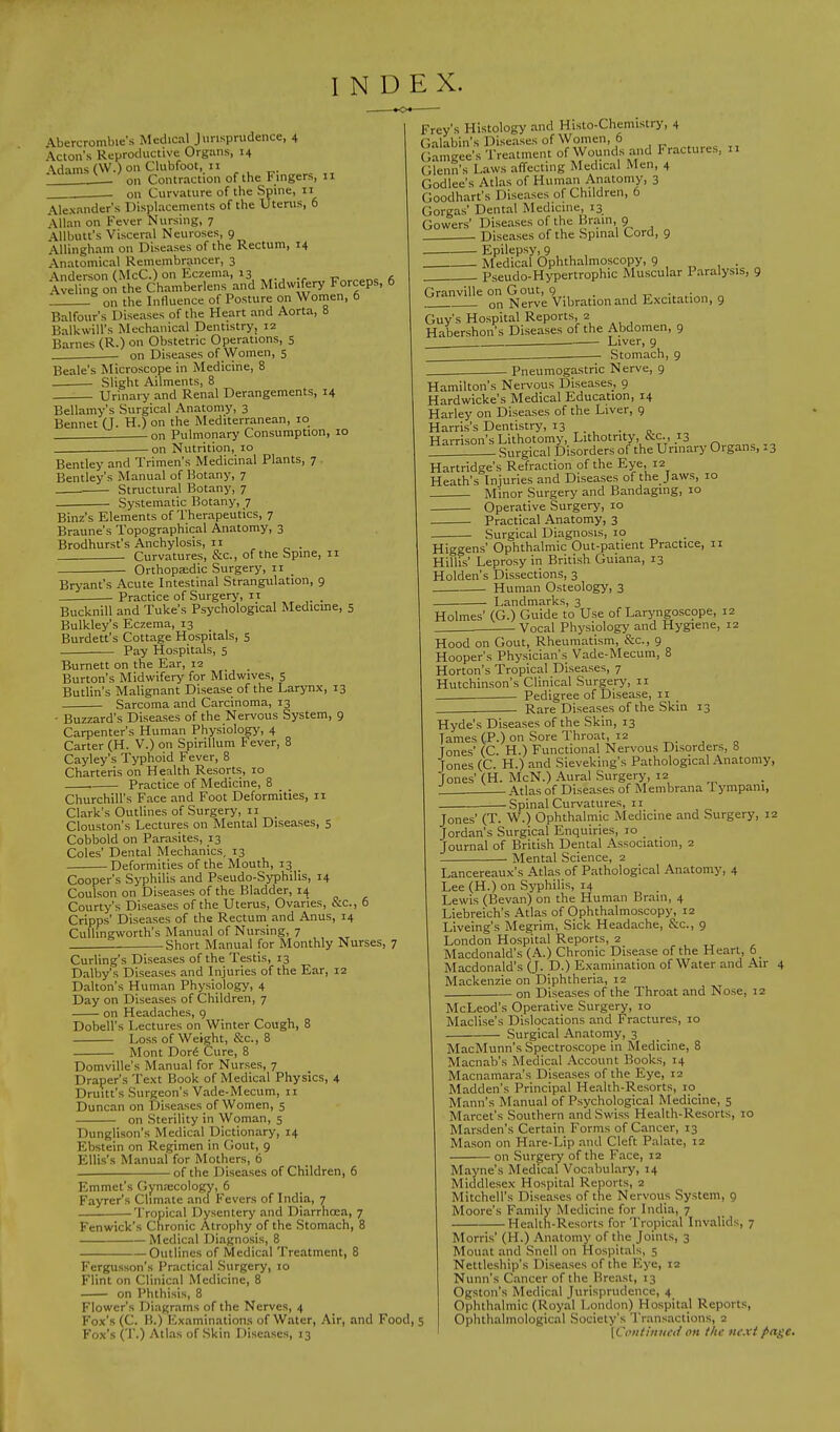 INDEX. Abercrombie's Medical Jurisprudence, 4 Acton's Reproductive Organs, 14 \dams (W.) on Clubfoot, 11 Adams ^ , ^ Contraction of the Fingers, n on Curvature of the Spine, 11 Alexander's Displacements of the Uterus, 6 Allan on Fever Nursing, 7 Allbutt's Visceral Neuroses, 9 Allingham on Diseases of the Rectum, 14 Anatomical Remembrancer, 3 \nderson (McC.) on Eczema, 13 , Aveling on the Chamberlens and Midwifery Forceps, 6 on the Influence of Posture on Women, o Balfour's Diseases of the Heart and Aorta, 8 Balkwill's Mechanical Dentistry, 12 Barnes (R.) on Obstetric Operations, 5 on Diseases of Women, 5 Beale's Microscope in Medicine, 8 Slight Ailments, 8 Urinary and Renal Derangements, 14 Bellamy's Surgical Anatomy, 3 Bennet (J. H.) on the Mediterranean, 10 on Pulmonary Consumption, 10 on Nutrition, 10 Bentley and Trimen's Medicinal Plants, 7 Bentley's Manual of Botany, 7 Structural Botany, 7 . Systematic Botany, 7 Binz's Elements of Therapeutics, 7 Braune's Topographical Anatomy, 3 Brodhurst's Anchylosis, 11 Curvatures, &c, of the Spine, 11 Orthopaedic Surgery, 11 _ Bryant's Acute Intestinal Strangulation, 9 Practice of Surgery,  . Bucknill and Tuke's Psychological Medicine, 5 Bulkley's Eczema, 13 _ Burdett's Cottage Hospitals, 5 Pay Hospitals, 5 Burnett on the Ear, 12 Burton's Midwifery for Midwives, 5 Butlin's Malignant Disease of the Larynx, 13 Sarcoma and Carcinoma, 13 - Buzzard's Diseases of the Nervous System, 9 Carpenter's Human Physiology, 4 Carter (H. V.) on Spirillum Fever, 8 Cayley's Typhoid Fever, 8 Charteris on Health Resorts, 10 Practice of Medicine, 8 Churchill's Face and Foot Deformities, 11 Clark's Outlines of Surgery, 11 _ Clouston's Lectures on Mental Diseases, 5 Cobbold on Parasites, 13 Coles' Dental Mechanics, 13 Deformities of the Mouth, 13 _ Cooper's Syphilis and Pseudo-Syphilis, 14 Coulson on Diseases of the Bladder, 14 Courty's Diseases of the Uterus, Ovaries, &c, 6 Cripps' Diseases of the Rectum and Anus, 14 Cullingworth's Manual of Nursing, 7 Short Manual for Monthly Nurses, 7 Curling's Diseases of the Testis, 13 Dalby's Diseases and Injuries of the Ear, 12 Dalton's Human Physiology, 4 Day on Diseases of Children, 7 on Headaches, 9 Dobell's Lectures on Winter Cough, 8 Loss of Weight, &c, 8 Mont Dore1 Cure, 8 Domville's Manual for Nurses, 7 Draper's Text Book of Medical Physics, 4 Drum's Surgeon's Vade-Mecum, 11 Duncan on Diseases of Women, 5 on Sterility in Woman, 5 Dunglison's Medical Dictionary, 14 Ebstein on Regimen in Gout, 9 Ellis's Manual for Mothers, 6 of the Diseases of Children, 6 Emmet's Gynaecology, 6 Fayrer's Climate and Fevers of India, 7 -Tropical Dysentery and Diarrhoea, 7 Fenwick's Cnronic Atrophy of the Stomach, 8 Medical Diagnosis, 8 Outlines of Medical Treatment, 8 Fergusson's Practical Surgery, 10 Flint on Clinical Medicine, 8 on Phthisis, 8 Flower's Diagrams of the Nerves, 4 Fox's (C. H.) Examinations of Water, Air, and Food,; Fox's (T.) Atlas of Skin Diseases, 13 Frey's Histology and Histo-Chemistry, 4 Galabin's Diseases of Women, 6 Gameee's Treatment of Wounds and Fractures. 11 Glenn's Laws affecting Medical Men, 4 Godlee's Atlas of Human Anatomy, 3 Goodhart's Diseases of Children, 6 Gorgas' Dental Medicine, 13 Gowers' Diseases of the Brain, 9 Diseases of the Spinal Cord, 9 _ Epilepsy, 9 Medical Ophthalmoscopy, 9 Pseudo-Hypertrophic Muscular Paralysis, 9 Granville on Gout, 9 on Nerve Vibration and Excitation, 9 Guy's Hospital Reports, 2 Habershon's Diseases of the Abdomen, 9 Liver, 9 . Stomach, 9 Pneumogastric Nerve, 9 Hamilton's Nervous Diseases, 9 Hardwicke's Medical Education, 14 Harley on Diseases of the Liver, 9 Harris's Dentistry, 13 . Harrison's Lithotomy, Lithotnty, ccc., 13 . Surgical Disorders of the Urinary Organs, .3 Hartridge's Refraction of the Eye, 12 Heath's Injuries and Diseases of the Jaws, 10 Minor Surgery and Bandaging, 10 Operative Surgery, 10 Practical Anatomy, 3 Surgical Diagnosis, 10 Higgens' Ophthalmic Out-patient Practice, 11 Hillis' Leprosy in British Guiana, 13 Holden's Dissections, 3 Human Osteology, 3 Landmarks, 3 Holmes' (G.) Guide to Use of Laryngoscope, 12 Vocal Physiology and Hygiene, 12 Hood on Gout, Rheumatism, &c, 9 Hooper's Physician's Vade-Mecum, 8 Horton's Tropical Diseases, 7 Hutchinson's Clinical Surgery, 11 . Pedigree of Disease, n Rare Diseases of the Skin 13 Hyde's Diseases of the Skin, 13 Tames (P.) on Sore Throat, 12 Tones' (C. H.) Functional Nervous Disorders, 8 Jones (C. H.) and Sieveking's Pathological Anatomy, Jones' (H. McN.) Aural Surgery, 12 Atlas of Diseases of Membrana 1 ympani, Spinal Curvatures, n Jones' (T. W.) Ophthalmic Medicine and Surgery, 12 Jordan's Surgical Enquiries, 10 Journal of British Dental Association, 2 Mental Science, 2 Lancereaux's Atlas of Pathological Anatomy, 4 Lee (H.) on Syphilis, 14 Lewis (Bevan) on the Human Brain, 4 Liebreich's Atlas of Ophthalmoscopy, 12 Liveing's Megrim, Sick Headache, &c, 9 London Hospital Reports, 2 Macdonald's (A.) Chronic Disease of the Heart, 6 Macdonald's (J. D.) Examination of Water and Air 4 Mackenzie on Diphtheria, 12 on Diseases of the Throat and Nose, 12 McLeod's Operative Surgery, 10 Maclise's Dislocations and Fractures, 10 Surgical Anatomy, 3 MacMunn's Spectroscope in Medicine, 8 Macnab's Medical Account Books, 14 Macnamara's Diseases of the Eye, 12 Madden's Principal Health-Resorts, 10 Mann's Manual of Psychological Medicine, 5 Marcet's Southern and Swiss Health-Resorts, 10 Marsden's Certain Forms of Cancer, 13 Mason on Hare-Lip and Cleft Palate, 12 on Surgery of the Face, 12 Mayne's Medical Vocabulary, 14 Middlesex Hospital Reports, 2 Mitchell's Diseases of the Nervous System, 9 Moore's Family Medicine for India, 7 Health-Resorts for Tropical Invalids, 7 Morris' (H.) Anatomy of the Joints, 3 Mouat and Snell on Hospitals, 5 Nettleship's Diseases of the Eye, 12 Nunn's Cancer of the Breast, 13 Ogston's Medical Jurisprudence, 4 Ophthalmic (Royal London) Hospital Reports, Ophthalmological Society's Transactions, 2 [Continued oh the next page.