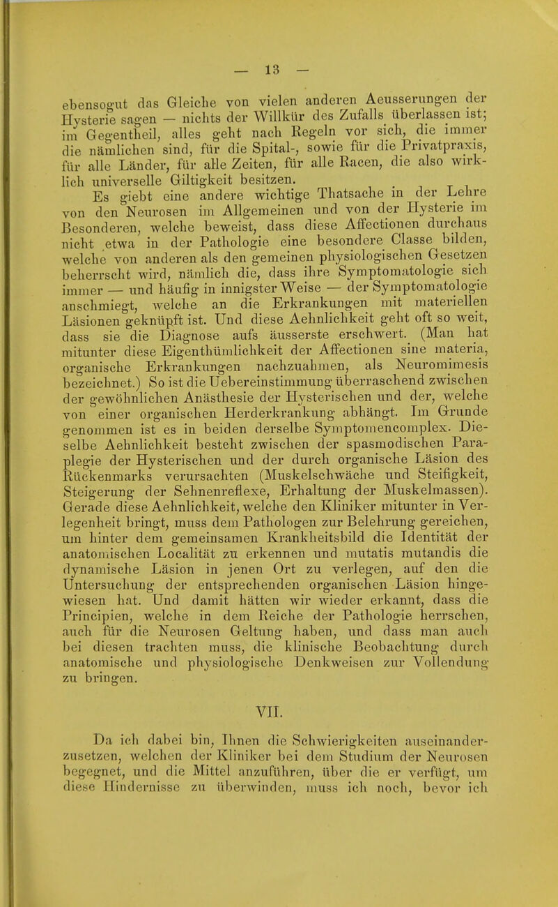 ebensogut das Gleiche von vielen anderen Aeusserungen der Hysterie sagen - nichts der Willkür des Zufalls überlassen ist; im Gegentheil, alles geht nach Regeln vor sich, die immer die nämlichen sind, für die Spital-, sowie für die Privatpraxis, für alle Länder, für alle Zeiten, für alle Racen, die also wirk- lich universelle Giltigkeit besitzen. Es giebt eine andere wichtige Thatsache in der Lehre, von den Neurosen im Allgemeinen und von der Hysterie im Besonderen, welche beweist, dass diese Affectionen durchaus nicht etwa in der Pathologie eine besondere Classe bilden, welche von anderen als den gemeinen physiologischen Gesetzen beherrscht wird, nämlich die, dass ihre Symptomatologie sich immer — und häufig in innigster Weise — der Symptomatologie anschmiegt, welche an die Erkrankungen mit materiellen Läsionen geknüpft ist. Und diese Aehnlichkeit geht oft so weit, dass sie die Diagnose aufs äusserste erschwert.^ (Man hat mitunter diese Eigentümlichkeit der Affectionen sine materia, organische Erkrankungen nachzuahmen, als Neurornimesis bezeichnet.) So ist die Uebereinstimmung überraschend zwischen der gewöhnlichen Anästhesie der Hysterischen und der, welche von einer organischen Herderkrankung abhängt. Im Grunde genommen ist es in beiden derselbe Symptomencomplex. Die- selbe Aehnlichkeit besteht zwischen der spasmodischen Para- plegie der Hysterischen und der durch organische Läsion des Rückenmarks verursachten (Muskelschwäche und Steifigkeit, Steigerung der Sehnenreflexe, Erhaltung der Muskelmassen). Gerade diese Aehnlichkeit, welche den Kliniker mitunter in Ver- legenheit bringt, muss dem Pathologen zur Belehrung gereichen, um hinter dem gemeinsamen Krankheitsbild die Identität der anatomischen Localität zu erkennen und mutatis mutandis die dynamische Läsion in jenen Ort zu verlegen, auf den die Untersuchung der entsprechenden organischen Läsion hinge- wiesen hat. Und damit hätten wir wieder erkannt, dass die Principien, welche in dem Reiche der Pathologie herrschen, auch für die Neurosen Geltung haben, und dass man auch bei diesen trachten muss, die klinische Beobachtung durch anatomische und physiologische Denkweisen zur Vollendung zu bringen. VII. Da icli dabei bin, Ihnen die Schwierigkeiten auseinander- zusetzen, welchen der Kliniker bei dem Studium der Neurosen begegnet, und die Mittel anzuführen, über die er verfügt, um diese Hindernisse zu überwinden, muss ich noch, bevor ich