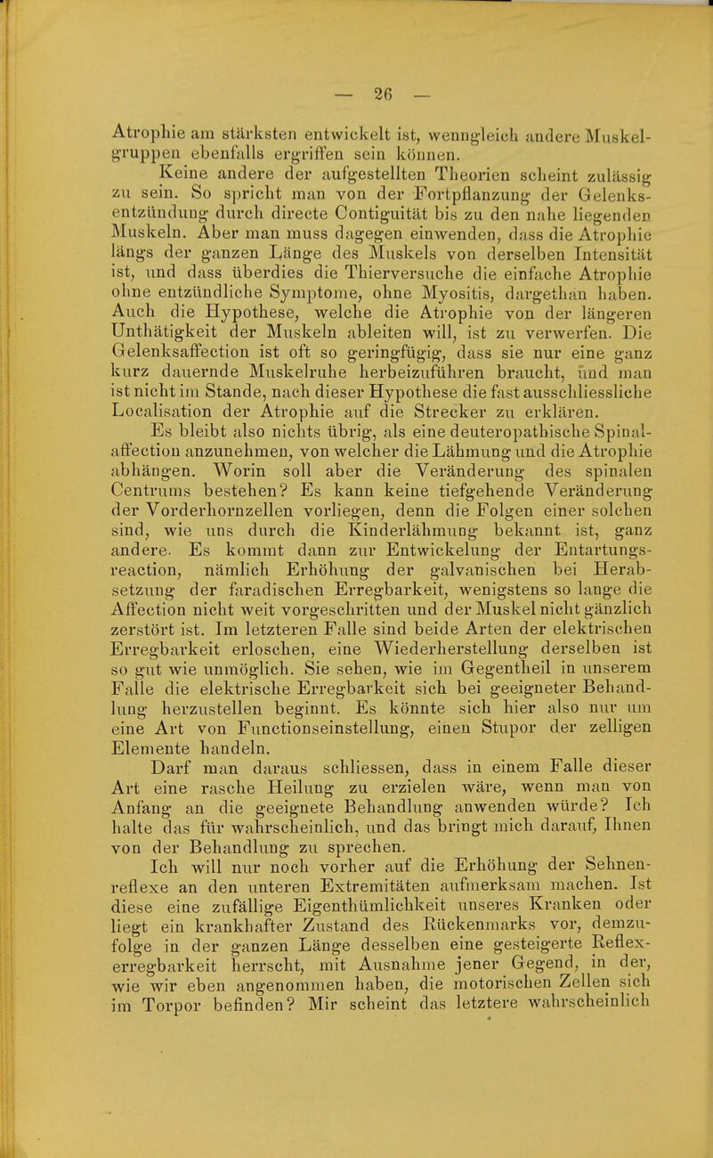 Atrophie am stärksten entwickelt ist, wenngleich andere Muskel- gruppen ebenfalls ergriffen sein können. Keine andere der aufgestellten Theorien scheint zulässig ■m\ sein. So spricht man von der Fortpflanzung der Gelenks- entzündung durch directe Contiguität bis zu den nahe liegenden Muskeln. Aber man muss dagegen einwenden, dass die Atrophie längs der ganzen Länge des Muskels von derselben Intensität ist, und dass überdies die Thierversuche die einfache Atrophie ohne entzündliche Symptome, ohne Myositis, dargethan haben. Auch die Hypothese, welche die Atrophie von der längeren Unthätigkeit der Muskeln ableiten will, ist zu verwerfen. Die Gelenksaffection ist oft so geringfügig, dass sie nur eine ganz kurz dauernde Muskelruhe herbeizuführen braucht, und man ist nicht im Stande, nach dieser Hypothese die fast ausschliessliche Localisation der Atrophie auf die Strecker zu erklären. Es bleibt also nichts übrig, als eine deuteropathische Spinal- affection anzunehmen, von welcher die Lähmung und die Atrophie abhängen. Worin soll aber die Veränderung des spinalen Centruins bestehen? Es kann keine tiefgehende Veränderung der Vorderhornzellen vorliegen, denn die Folgen einer solchen sind, wie uns durch die Kinderlähmung bekannt ist, ganz andere. Es kommt dann zur Entwickelung der Eutartungs- reaction, nämlich Erhöhung der galvanischen bei Herab- setzung der faradischen Erregbarkeit, wenigstens so lange die Affection nicht weit vorgeschritten und der Muskel nicht gänzlich zerstört ist. Im letzteren Falle sind beide Arten der elektrischen Erregbarkeit erloschen, eine Wiederherstellung derselben ist so gut wie unmöglich. Sie sehen, wie im Gegentheil in unserem Falle die elektrische Erregbarkeit sich bei geeigneter Behand- lung herzustellen beginnt. Es könnte sich hier also nur um eine Art von Functionseinstellung, einen Stupor der zelligen Elemente handeln. Darf man daraus schliessen, dass in einem Falle dieser Art eine rasche Heilung zu erzielen wäre, wenn man von Anfang an die geeignete Behandlung anwenden würde? Ich halte das für wahrscheinlich, und das bringt mich darauf, Ihnen von der Behandlung zu sprechen. Ich will nur noch vorher auf die Erhöhung der Sehnen- reflexe an den unteren Extremitäten aufmerksam machen. Ist diese eine zufällige Eigentümlichkeit unseres Kranken oder liegt ein krankhafter Zustand des Rückenmarks vor, demzu- folge in der ganzen Länge desselben eine gesteigerte Reflex- erregbarkeit herrscht, mit Ausnahme jener Gegend, in der, wie wir eben angenommen haben, die motorischen Zellen sich im Torpor befinden? Mir scheint das letztere wahrscheinlich