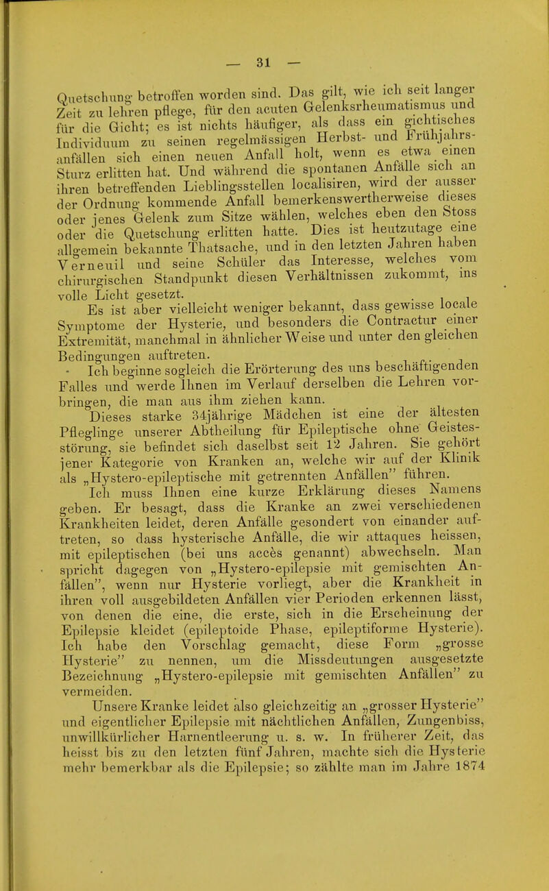 Quetschung-betroffen worden sind. Das gilt, wie ich seit lange! Zeit zu lehren pflege, für den acuten Gelenksimeumatismus und für die Gicht; es ist nichts häufiger, als dass ein gichtisches Individuum zu seinen regelmässigen Herbst- und iruhjanrs- .uüallen sich einen neuen Anfall holt, wenn es etwa einen Sturz erlitten hat. Und während die spontanen Anfälle sich an ihren betreffenden Lieblingsstellen localisiren, wird der ausser der Ordnung kommende Anfall bemerkenswertherweise dieses oder jenes Gelenk zum Sitze wählen, welches eben den Stoss oder die Quetschung erlitten hatte. Dies ist heutzutage eine allo-emein bekannte Thatsache, und in den letzten Jahren haben Verneuil und seine Schüler das Interesse, welches vom chirurgischen Standpunkt diesen Verhältnissen zukommt, ins volle Licht gesetzt. . Es ist aber vielleicht weniger bekannt, dass gewisse locale Symptome der Hysterie, und besonders die Contractur einer Extremität, manchmal in ähnlicher Weise und unter den gleichen Bedingungen auftreten. • Ich beginne sogleich die Erörterung des uns beschäftigenden Falles und werde Ihnen im Verlauf derselben die Lehren vor- bringen, die man aus ihm ziehen kann. Dieses starke 34jährige Mädchen ist eine der ältesten Pfleglinge unserer Abtheilung für Epileptische ohne Geistes- störung, sie befindet sich daselbst seit 12 Jahren. Sie gehört jener Kategorie von Kranken an, welche wir auf der Klinik als „Hystero-epileptische mit getrennten Anfällen führen. Ich muss Ihnen eine kurze Erklärung dieses Namens geben. Er besagt, dass die Kranke an zwei verschiedenen Krankheiten leidet, deren Anfälle gesondert von einander auf- treten, so dass hysterische Anfälle, die wir attaques heissen, mit epileptischen (bei uns acces genannt) abwechseln. Man spricht dagegen von „Hystero-epilepsie mit gemischten An- fällen, wenn nur Hysterie vorliegt, aber die Krankheit in ihren voll ausgebildeten Anfällen vier Perioden erkennen lässt, von denen die eine, die erste, sich in die Erscheinung der Epilepsie kleidet (epileptoide Phase, epileptiforme Hysterie). Ich habe den Vorschlag gemacht, diese Form „grosse Hysterie zu nennen, um die Missdeutungen ausgesetzte Bezeichnung „Hystero-epilepsie mit gemischten Anfällen zu vermeiden. Unsere Kranke leidet also gleichzeitig an „grosser Hysterie und eigentlicher Epilepsie mit nächtlichen Anfällen, Zungenbiss, unwillkürlicher Harnentleerung u. s. w. In früherer Zeit, das heisst bis zu den letzten fünf Jahren, machte sich die Hysterie mehr bemerkbar als die Epilepsie; so zählte man im Jahre 1874