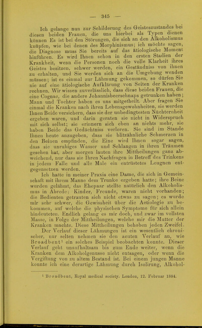 Ich gelange nun zur Schilderung des Geisteszustandes bei diesen beiden Frauen, die uns hierbei als Typen dienen können Es ist bei den Störungen, die sich an den Alkoholisnius knüpfen, wie bei denen des Morphinismus; icli möchte sagen, die Diagnose muss Sie bereits auf das ätiologische Moment hinführen. Es wird Ihnen schon in den ersten Stadien _ der Krankheit, wenn die Personen noch die volle Klarheit ihres Geistes besitzen, schwer werden, ein Geständniss von ihnen zu erhalten, und Sie werden sich an die Umgebung wenden müssen; ist es einmal zur Lähmung gekommen, so dürfen Sie nie auf eine ätiologische Aufklärung von Seiten der Kranken rechnen. Wir wissen zuverlässlich, dass diese beiden Frauen, die eine Cognac, die andere Johannisbeerschnaps getrunken haben; Mann und Tochter haben es uns mitgetheilt. Aber fragen Sie einmal die Kranken nach ihren Lebensgewohnheiten, sie werden Ihnen Beide versichern, dass sie der unbedingtesten Nüchternheit ergeben waren, und darin geraten sie nicht in Widerspruch mit sich selbst; sie erinnern sich eben an nichts mehr, sie haben Beide das Gedächtniss verloren. Sie sind im Stande Ihnen heute anzugeben, dass sie blitzähnliche Schmerzen in den Beiuen empfinden, die Eine wird Ihnen sogar sagen, dass sie unruhiges Wasser und Schlangen in ihren Träumen gesehen hat, aber morgen lauten ihre Mittheilungen ganz ab- weichend, nur dass sie Ihren Nachfragen in Betreff des Trinkens in jedem Falle und alle Male ein entrüstetes Leugnen ent- gegensetzen werden. Ich hatte in meiner Praxis eine Dame, die sich in Gemein- schaft mit ihrem Manne dem Trünke ergeben hatte; ihre Beine wurden gelähmt, das Ehepaar stellte natürlich den Alkoholis- mus in Abrede; Kinder, Freunde, waren nicht vorhanden; die Bedienten getrauten sich nicht etwas zu sagen; es wurde mir sehr schwer, die Gewissheit über die Aetiologie zu be- kommen, auf welche die physischen Symptome für sich allein hindeuteten. Endlich gelang es mir doch, und zwar im vollsten Masse, in Folge der Mittheilungen, welche mir die Mutter der Kranken machte. Diese Mittheilungen behoben jeden Zweifel. Der Verlauf dieser Lähmungen ist ein wesentlich chroni- scher, nur selten nehmen sie den acuten Verlauf an, wie Broadbent1 ein solches Beispiel beobachten konnte. Dieser Verlauf geht unaufhaltsam bis zum Ende weiter, wenn die Kranken dem Alkoholgenusse nicht entsagen, oder wenn die Vergiftung von zu altem Bestand ist. Bei einem jungen Manne konnte ich eine derartige Lähmung durch Isolirung, Alkohol- 1'Broadbent, Royal medieal society. London, 12. Februar 1884.
