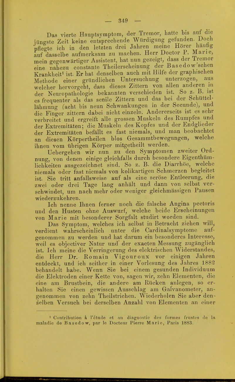 Das vierte Hauptsymptom, der Tremor, hatte bis auf die iüno-ste Zeit keine entsprechende Würdigung gefunden. Doch pflegte ich in den letzten drei Jahren meine Hörer häutig auf dasselbe aufmerksam zu machen. Herr Doctor P. Marie, mein gegenwärtiger Assistent, hat nun gezeigt, dass der Tremor eine nahezu constante Theilerscheinung der Basedow sehen Krankheit1 ist. Er hat denselben auch mit Hilfe der graphischen Methode einer gründlichen Untersuchung unterzogen, aus welcher hervorgeht, dass dieses Zittern von allen anderen in der Neuropathologie bekannten verschieden ist. So z. B. ist es frequenter als das senile Zittern und das bei der Schüttel- lähmung facht bis neun Schwankungen in der Secunde), und die Finger zittern dabei nicht einzeln. Andererseits ist es sehr verbreitet und ergreift alle grossen Muskeln des Rumpfes und der Extremitäten; die Muskeln des Kopfes und der Endglieder der Extremitäten befällt es fast niemals, und man beobachtet an diesen Körperteilen blos Gesammtbewegungen, welche ihnen vom übrigen Körper mitgetheilt werden. Uebergehen wir nun zu den Symptomen zweiter Ord- nung, von denen einige gleichfalls durch besondere Eigentüm- lichkeiten ausgezeichnet sind. So z. B. die Diarrhöe, welche niemals oder fast niemals von kolikartigen Schmerzen begleitet ist. Sie tritt anfallsweise auf als eine seröse Entleerung, die zwei oder drei Tage lang anhält und dann von selbst ver- schwindet, um nach mehr oder weniger gleichmässigen Pausen wiederzukehren. Ich nenne Ihnen ferner noch die falsche Angina pectoris und den Husten ohne Auswurf, welche beide Erscheinungen von Marie mit besonderer Sorgfalt studirt worden sind. Das Symptom, welches ich selbst in Betracht ziehen will, verdient wahrscheinlich unter die Cardinalsymptome auf- genommen zu werden und hat darum ein besonderes Interesse, weil es objectiver Natur und' der exaeten Messung zugänglich ist. Ich meine die Verringerung des elektrischen Widerstandes, die Herr Dr. Romain Vigouroux vor einigen Jahren entdeckt, und ich seither in einer Vorlesung des Jahres 1882 behandelt habe. Wenn Sie bei einem gesunden Individuum die Elektroden einer Kette von, sagen wir, zehn Elementen, die eine am Brustbein, die andere am Rücken anlegen, so er- halten Sie einen gewissen Ausschlag am Galvanometer, an- genommen von zehn Theilstrichen. Wiederholen Sie aber den- selben Versuch bei derselben Anzahl von Elementen an einer 1 Contribution k l'etnde et au diagnostic des formes Trustes de la maladie de Basedow, par le Docteur Pierre Marie, Paris 1883.