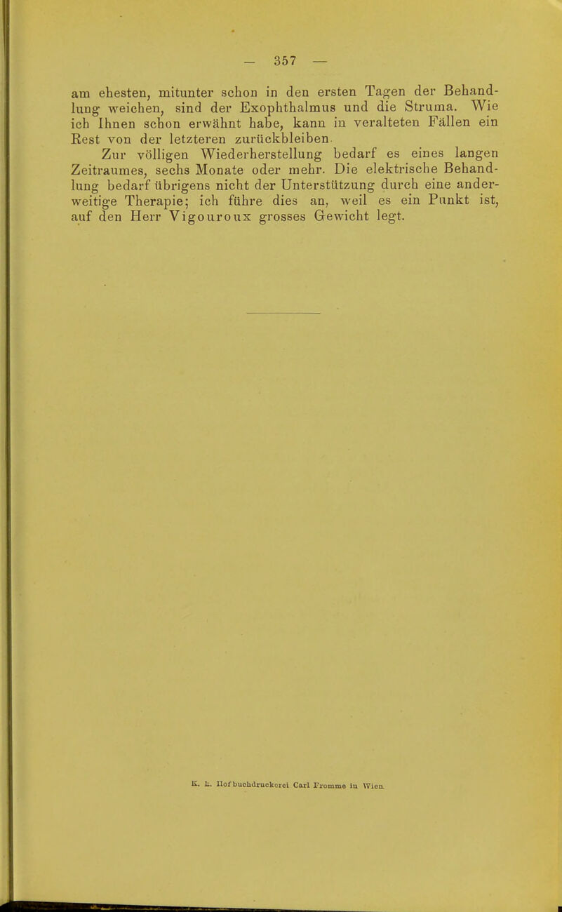 am ehesten, mitunter schon in den ersten Tagen der Behand- lung weichen, sind der Exophthalmus und die Struma. Wie ich Ihnen schon erwähnt habe, kann in veralteten Fällen ein Rest von der letzteren zurückbleiben. Zur völligen Wiederherstellung bedarf es eines langen Zeitraumes, sechs Monate oder mehr. Die elektrische Behand- lung bedarf übrigens nicht der Unterstützung durch eine ander- weitige Therapie; ich führe dies an, weil es ein Punkt ist, auf den Herr Vigouroux grosses Gewicht legt. K. t. Uof buolidruckcrci Carl Fromme iu Wien.