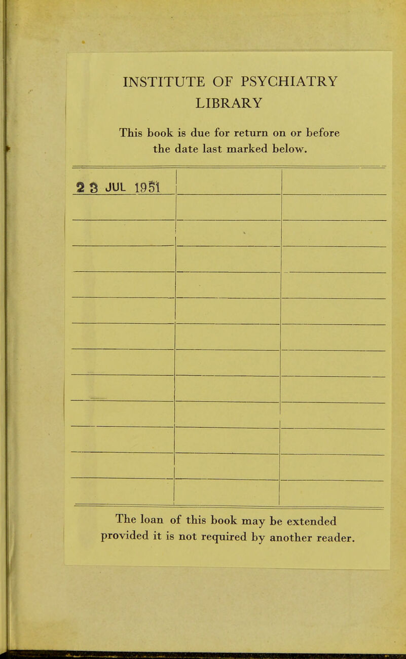 INSTITUTE OF PSYCHIATRY LIBRARY This book is due for return on or before the date last marked below. 2 3 JUL 1951 _—.— i The loan of this book may be extended provided it is not required by another reader.