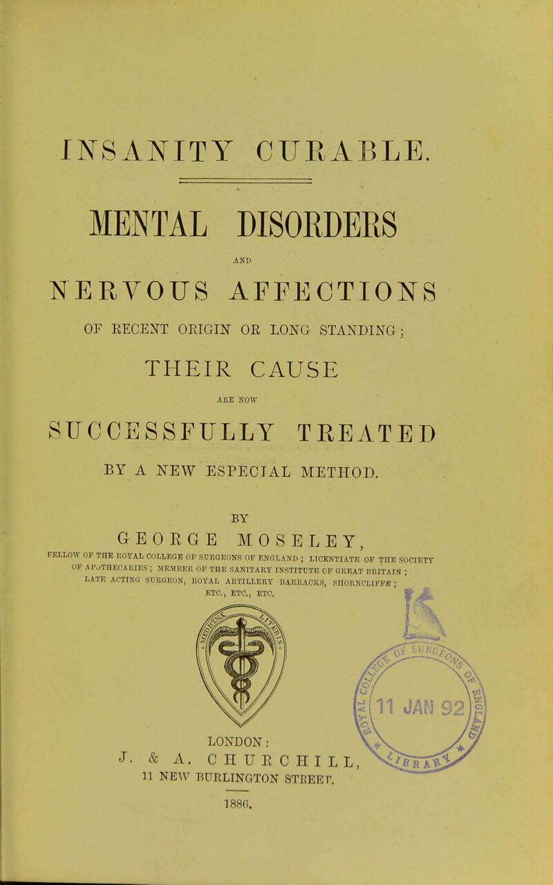 INSANITY CURABLE. MENTAL DISORDERS AND NERVOUS AFPECTIONS or KECENT ORIGIN OR LONG STANDING; THEIR CAUSE ARE NOW SUCCESSFULLY TREATED BY A NEW ESPECIAL METHOD. BY GEORGE MOSELEY, FELLOW OF THE ROYAL COLLEGE OP SaRGEONS OF ENGLAND ; LICENTIATE OF THE SOCIETY OP AIVTHECAHIES ; member op the sanitary INSTITDTE of great BRITAIN ; LATE ACTING SURGEON, ROYAL ARTILLERY BARRACKS, SHORNCLIFFE ; ETC., ETC., ETC, LONDON: J. & A. CHURCHILL, 11 NEW BURLINGTON STREEP, 1880.