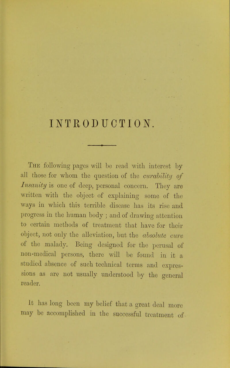 INTRODUCTION. The following pages will be read with interest by all those for whom the question of the curability of Insanity is one of deep, personal concern. They are written with the object of explaining some of the Avays in which this terrible disease has its rise and 13rogrcss in the human body ; and of drawing attention to certain methods of treatment that have for their object, not only the alleviation, but the absolute cure of the malady. Being designed for the perusal of non-medical persons, there will be found in it a studied absence of such technical terms and expres- sions as are not usually understood by the general reader. It has long been my belief that a great deal more may be accomplished in the successful treatment of