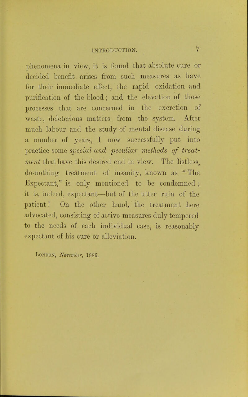 plieiiomcna in view, it is found thcat absolute cure or decided benefit arises from such measures as have for tlieir immediate effect, the rapid oxidation and purification of the blood; and the elevation of those processes that are concerned in the excretion of waste, deleterious matters from the system. After much labour and the study of mental disease during a number of years, I now successfully put into practice some special and peculiar methods of treat- ment that have this desired end in view. The listless, do-nothing treatment of insanity, known as  The Expectant, is only mentioned to be condemned ; it is, indeed, expectant—-but of the utter ruin of the patient! On the other hand, the treatment here advocated, consisting of active measures duly temj)ered to the needs of each individual case, is reasonably expectant of his cure or alleviation. London, November, 1886.