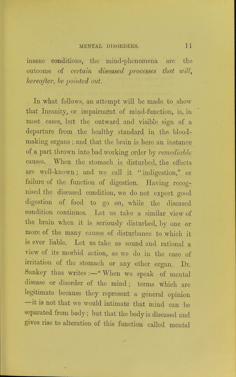 insane conditions, the mind-phenomena are the outcome of certain diseased processes that will, hereafter, he 2'>ointed out. In what follows, an attempt will be made to show that Insanity, or impairment of mind-function, is, in most cases, but the outward and visible sign of a departure from the healthy standard in the blood- making organs; and that the brain is here an instance of a part thrown into bad working order by remediable causes. When the stomach is disturbed, the effects are well-known; and we call it ''indigestion, or failure of the function of digestion. Having recog- nised the diseased condition, we do not expect good digestion of food to go on, while the diseased condition continues. Let us take a similar view of the brain when it is seriously disturbed, by one or more of the many causes of disturbance to which it is ever liable. Let us take as sound and rational a view of its morbid action, as we do in the case of irritation of the stomach or any other organ. Dr. Sankey thus writes :— When we speak of mental disease or disorder of the mind; terms which are legitimate because they represent a general opinion —it is not that we would intimate that mind can be separated from body; but that the body is diseased and gives rise to alteration of this function called mental