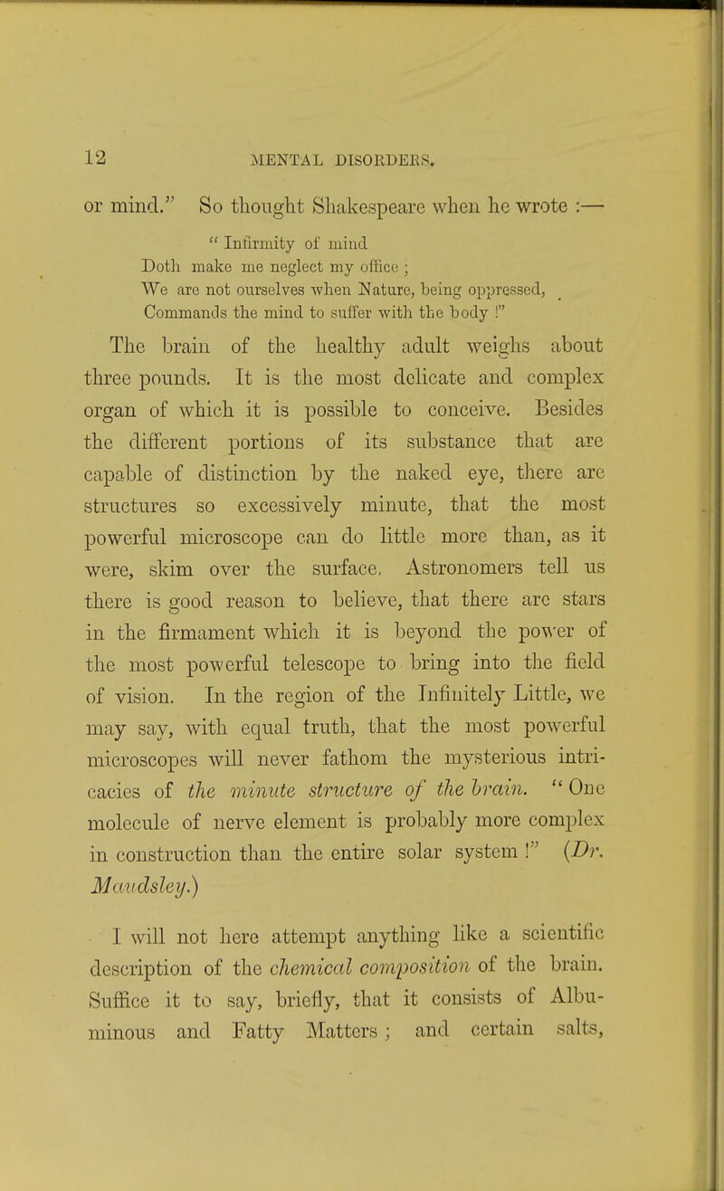 or mind. So thought Shakespeare when he wrote :— Infirmitv of mind Doth make me neglect my office ; We are not ourselves when JMature, being oppressed, Commands the mind to suffer with the hody ! The brain of the healthy adult weighs about three pounds. It is the most delicate and complex organ of which it is possible to conceive. Besides the different portions of its substance that are capable of distinction by the naked eye, there are structures so excessively minute, that the most powerful microscope can do little more than, as it were, skim over the surface, Astronomers tell us there is good reason to believe, that there arc stars in the firmament which it is beyond the po\v'er of the most powerful telescope to bring into the field of vision. In the region of the Infinitely Little, we may say, with equal truth, that the most powerful microscopes will never fathom the mysterious intri- cacies of the minute structure of the brain.  One molecule of nerve element is probably more complex in construction than the entire solar system ! {Dr. Maudsley.) I will not here attempt anything like a scientific description of the chemical composition of the brain. Suffice it to say, briefly, that it consists of Albu- minous and Fatty Matters; and certain salts.