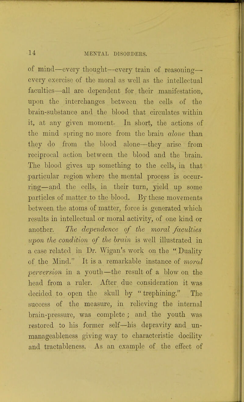 of mind—every thought—every train of reasoning— every exercise of the moral as well as the intellectual faculties—all are dependent for their manifestation, upon the interchanges between the cells of the brain-substance and the blood that circulates within it, at any given moment- In short, the actions of the mind spring no more from the brain alone than they do from the blood alone—they arise from reciprocal action between the blood and the brain. The blood gives up something to the cells, in that particular region where the mental process is occur- ring—and the cells, in their turn, yield up some particles of matter to the blood. By these movements between the atoms of matter, force is generated which results in intellectual or moral activity, of one kind or another. The dependence of the moral faculties upon the condition of the brain is well illustrated in a case related in Dr. Wigan's work on the  Duality of the Mind. It is a remarkable instance of moral perversion in a youth—the result of a blow on the head from a ruler. After due consideration it was decided to open the skull by  tre|)hining. The success of the measure, in relieving the internal brain-pressure, was complete; and the youth was restored to his former self—his depravity and un- manageableness givicg way to characteristic docility and tractableness. As an example of the effect of