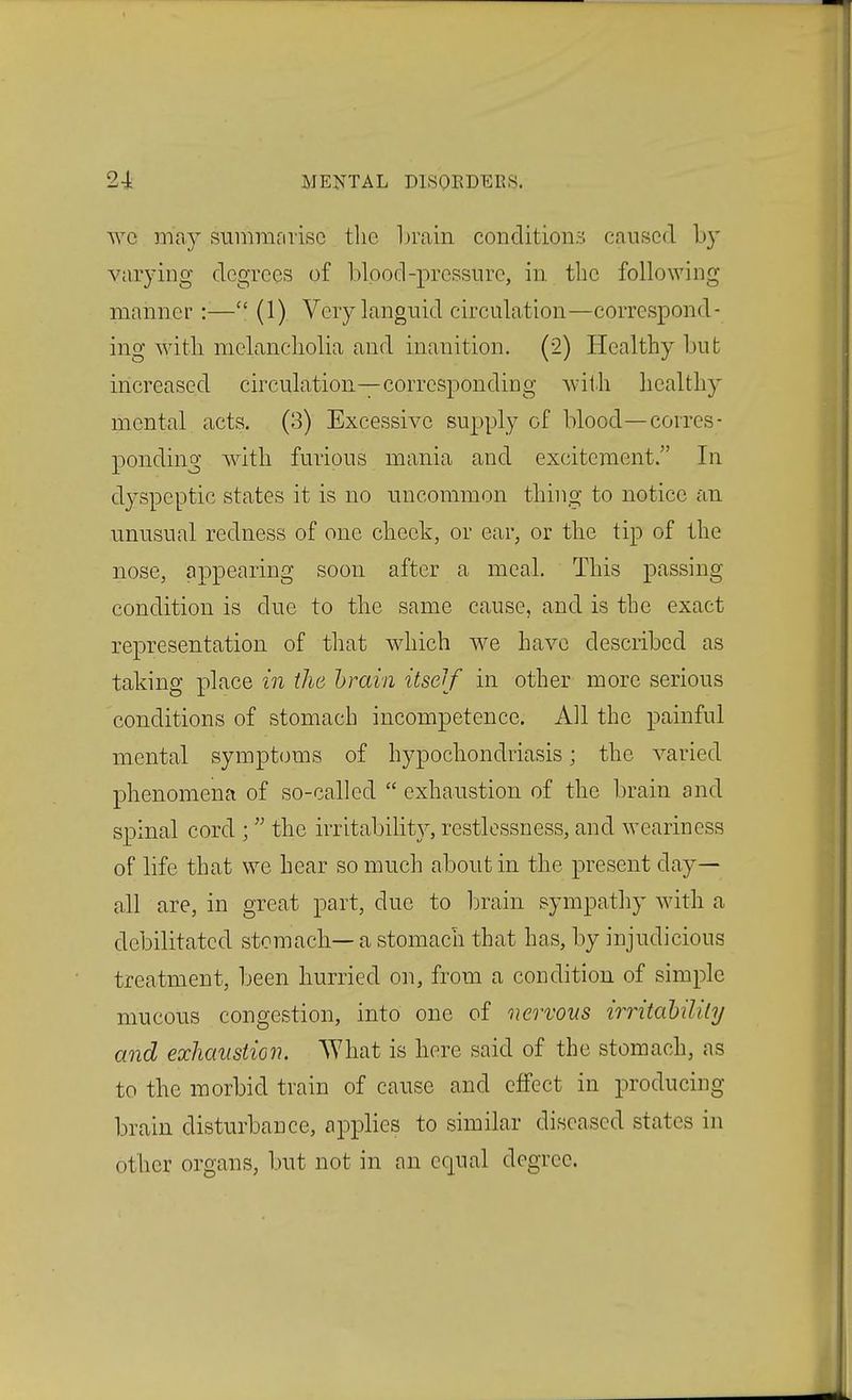 wc may sunmifirisc tlie Invain conditions caused by varying degrees of l)lood-pressure, in. the following manner:— (1) Very languid circulation—correspond- ing with melancliolia and inanition. (2) Healthy but increased circulation—corresponding with healthy mental acts. (3) Excessive supply of blood—corres- ponding with furious mania and excitement. In dyspeptic states it is no uncommon thing to notice an unusual redness of one cheek, or ear, or the tip of the nose, appearing soon after a meal. This passing condition is due to the same cause, and is the exact representation of that which we have described as taking place in the hrain itseif in other more serious conditions of stomach incompetence. All the painful mental symptoms of hypochondriasis; the varied phenomena of so-called exhaustion of the brain and spinal cord ; the irritability, restlessness, and weariness of life that we hear so much about in the present day- all are, in great part, due to brain sympathy with a debilitated stomach—a stomach that has, by injudicious treatment, been hurried on, from a condition of simple mucous congestion, into one of nervous irritahilily and exhaustion. What is here said of the stomach, as to the morbid train of cause and effect in producing brain disturbance, applies to similar diseased states in other organs, but not in an equal degree.