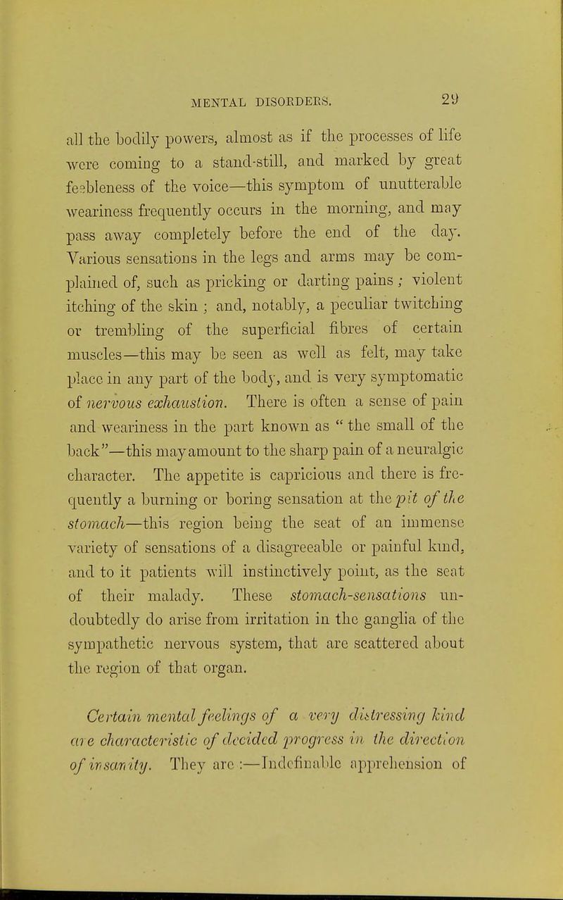 all the bodily powers, almost as if the processes of life were coming to a stand-still, and marked by great feebleness of the voice—this symptom of unutterable weariness frequently occurs in the morning, and may pass away completely before the end of the day. Various sensations in the legs and arms may be com- plained of, such as pricking or darting pains; violent itching of the skin ; and, notably, a peculiar twitching or trembling of the superficial fibres of certain muscles—this may be seen as well as felt, may take place in any part of the body, and is very symptomatic of nervous exhaustion. There is often a sense of pain and weariness in the part known as the small of the back—this may amount to the sharp pain of a neuralgic character. The appetite is capricious and there is fre- quently a burning or boring sensation at the pit of the stomach—this region being the seat of an immense variety of sensations of a disagreeable or painful kmd, and to it patients will instinctively point, as the scat of their malady. These stomach-sensations un- doubtedly do arise from irritation in the ganglia of the sympathetic nervous system, that are scattered about the region of that organ. Certain mental feelings of a very distressing kind are characteristic of decided progress in the direction of irisamity. They arc :—Indefinable apprehension of