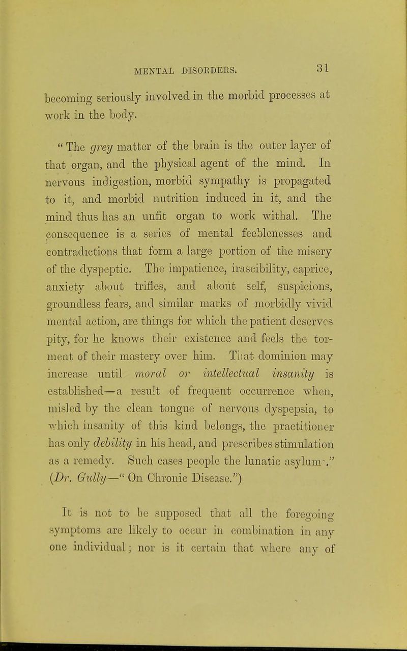 becoming seriously involved in the morbid processes at work in the body.  The grey matter of the brain is the outer layer of that organ, and the physical agent of the mind. In nervous indigestion, morbid sympathy is propagated to it, and morbid nutrition induced in it, and the mind thus has an unfit organ to work withal. The consequence is a series of mental feeblenesses and contradictions that form a large portion of the misery of the dyspeptic. The impatience, irascibility, caprice, anxiety about trifles, and about self, suspicions, groundless fears, and similar marks of morbidly vivid mental action, are things for which the patient deserves pity, for he knows their existence and feels the tor- ment of their mastery over him. Tiiat dominion may increase until moral or intellectual insanity is established—a result of frequent occurrence when, misled by the clean tongue of nervous dyspepsia, to which insanity of this kind belongs, the practitioner has only debility in his head, and prescribes stimulation as a remedy. Such cases people the lunatic asylum\ {Dr. Gully—'' On Chronic Disease.'0 It is not to be supposed that all the foregoing symptoms arc likely to occur in combination in any one individual; nor is it certain that where any of