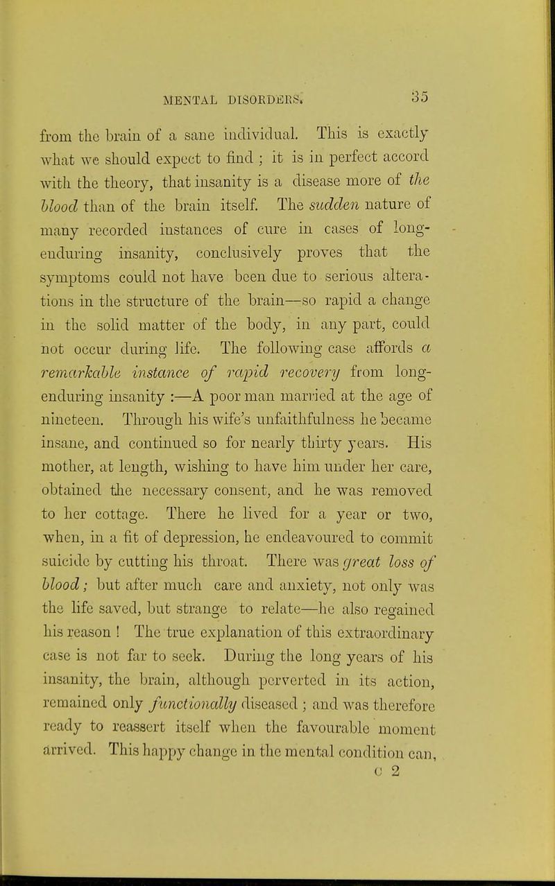 from the brain of ca sane individual. This is exactly what we should expect to find ; it is in perfect accord with the theory, that insanity is a disease more of the hlood than of the brain itself. The sudden nature of many recorded instances of cure in cases of long- enduring insanity, conclusively proves that the symptoms could not have been due to serious altera- tions in the structure of the brain—so rapid a change in the solid matter of the body, in any part, could not occur durino- life. The following^ case affords a remarJcahle instance of rapid recovery from long- enduring insanity :—A poor man married at the age of nineteen. Through his wife's unfaithfulness he became insane, and continued so for nearly thirty years. His mother, at length, wishing to have him under her care, obtained tlie necessary consent, and he was removed to her cottage. There he lived for a year or two, when, in a fit of depression, he endeavoured to commit suicide by cutting his throat. There w^as great loss of hlood; but after much care and anxiety, not only was the life saved, but strange to relate—he also regained his reason ! The true explanation of this extraordinary case is not far to seek. During the long years of his insanity, the Ijrain, although perverted in its action, remained only functionally diseased ; and was therefore ready to reassert itself when the favourable moment arrived. This happy change in the mental condition can, 0 2