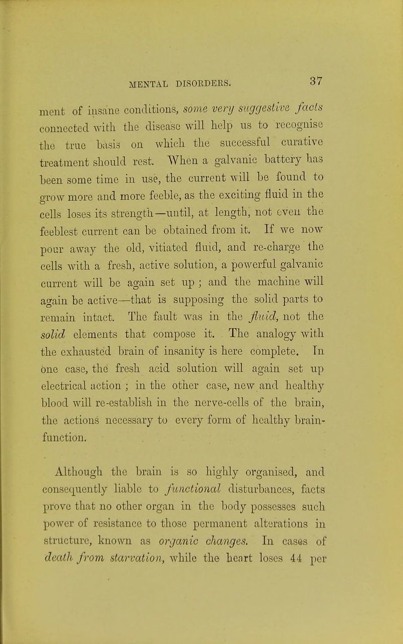 meiit of insane conditions, some very suggestive fads connected with, tlie disease will help us to recognise the true basis on which the successful curative treatment should rest. When a galvanic battery has been some time in use, the current will be found to o-row more and more feeble, as the exciting fluid in the cells loses its strength—until, at length, not even the feeblest current can be obtained from it. If we now pour away the old, vitiated fluid, and re-charge the cells with a fresh, active solution, a powerful galvanic current will be again set up ; and the machine will again be active—that is supposing the solid parts to remain intact. The fault was in the fluid, not the solid elements that compose it. The analogy with the exhausted brain of insanity is here complete. In one case, the fresh acid solution will again set up electrical action ; in the other case, new and healthy blood will re-establish in the nerve-cells of the brain, the actions necessary to every form of healthy brain- function. Although the brain is so highly organised, and consequently liable to functional disturbances, facts prove that no other organ in the body possesses such power of resistance to those permanent alterations in structure, known as organic changes. In cases of death from starvation, while the heart loses 44 per