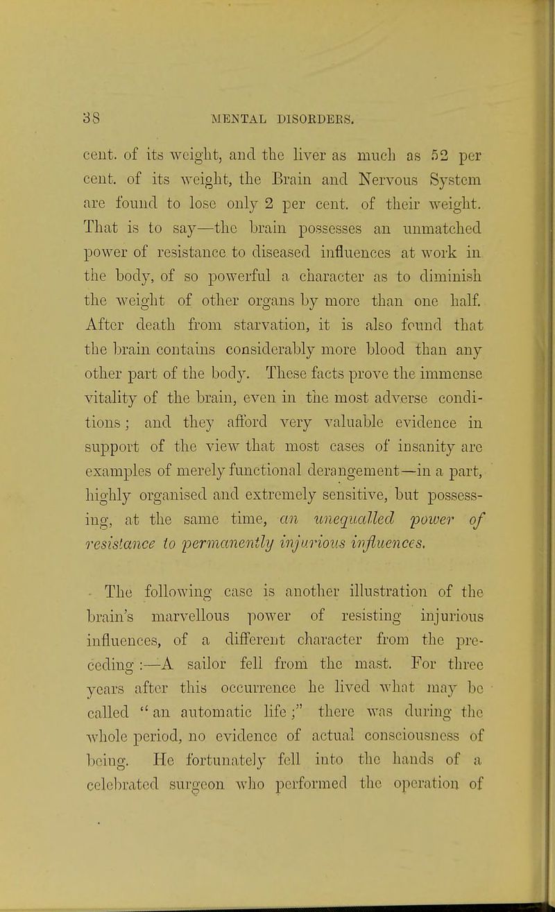 ceut. of its weight, and the liver as much as 52 per cent, of its weight, the Brain and Nervous System are found to lose only 2 per cent, of their weight. That is to say—the brain possesses an unmatched power of resistance to diseased influences at work in the body, of so powerful a character as to diminish the Aveight of other organs by more than one half. After death from starvation, it is also found that the brain contains considerably more blood than any other part of the body. These facts prove the immense vitality of the brain, even in the most adverse condi- tions ; and they afford very valuable evidence in support of the view that most cases of insanity are examples of merely fmictional derangement—in a part, highly organised and extremely sensitive, but possess- ing, at the same time, an unequalled 'power of resistance to permanently injurious influences, ■ The following case is another ilkistration of the brain's marvellous power of resisting injurious influences, of a different character from the pre- cedino':—A sailor fell from the mast. For three years after this occurrence he lived wlint may be called  an automatic lifethere was dunng the whole period, no evidence of actual consciousness of being. He fortunately fell into the hands of a celcl:)rated surgeon wlio performed the operation of