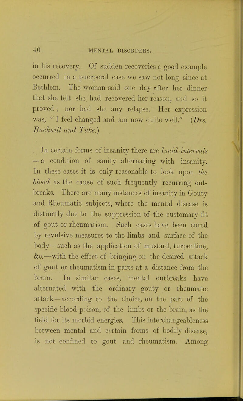 in his recovery. Of sudden recoveries a good example occurred in a puerperal case we saw not long since at Betlilem. The woman said one day after her dinner that she felt she had recovered her reason, and so it proved; nor had she any relapse. Her expression was,  I feel changed and am now quite well. (Drs. Buchnill and Tuhe.) In certain forms of insanity there are lucid intervals — a condition of sanity alternating with insanity. In these cases it is only reasonable to Jook upon the Mood as the cause of such frequently recurring out- breaks. There are many instances of insanity in Gouty and Elieumatic subjects, where the mental disease is distinctly due to the suppression of the customary fit of gout or rheumatism. Such cases have been cured by revulsive measures to the limbs and surflice of the body—such as the application of mustard, turpentine, &c.—with the effect of brinojina: on the desired attack of gout or rheumatism in parts at a distance from the brain. In similar cases, mental outbreaks have alternated with the ordinary gouty or rheumatic attack—according to the choice, on the ]3art of the specific blood-poison, of the limbs or the brain, as the field for its morbid energies. This interchangeableness between mental and certain forms of bodily disease, is not confined to ffout and rheumatism. Anions