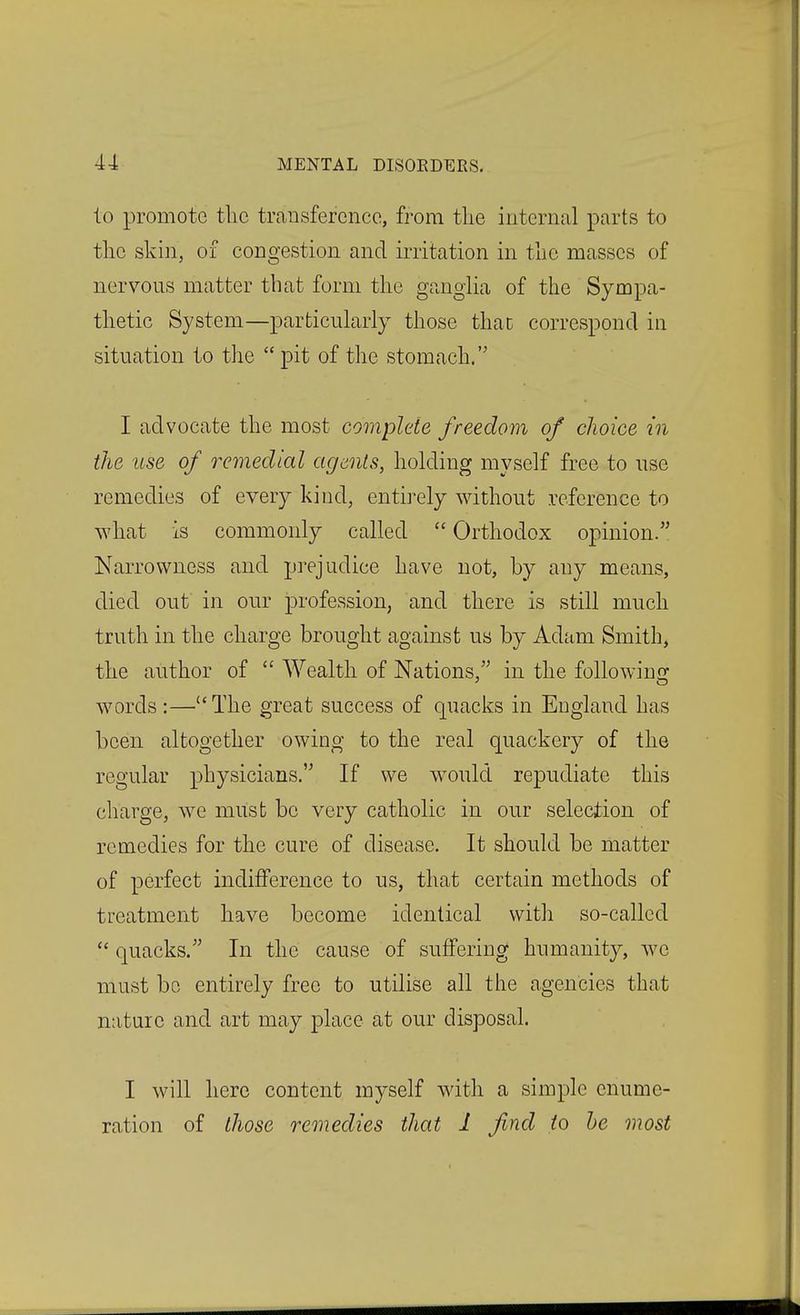 to promote the trcansfercnce, from tlie internal parts to the skin, of congestion and irritation in the masses of nervous matter that form the gangha of the Sympa- thetic System—particularly those thac correspond in situation to the pit of the stomach. I advocate the most complete freedom of choice in the use of remedial agents, holding myself free to use remedies of every kind, entirely without reference to what Is commonly called Orthodox opinion. Narrowness and prejudice have not, by any means, died out in our profession, and there is still much truth in the charge brought against us by Adam Smith, the author of Wealth of Nations, in the foUowiuG: words:—The great success of quacks in England has been altogether owing to the real quackery of the regular physicians. If we would repudiate this charge, we must be very catholic in our selection of remedies for the cure of disease. It should be matter of perfect indifference to us, that certain methods of treatment have become identical with so-called quacks. In the cause of suffering humanity, we must be entirely free to utilise all the agencies that nature and art may place at our disposal. I will hero content myself with a simple enume- ration of those remedies that 1 find to he most