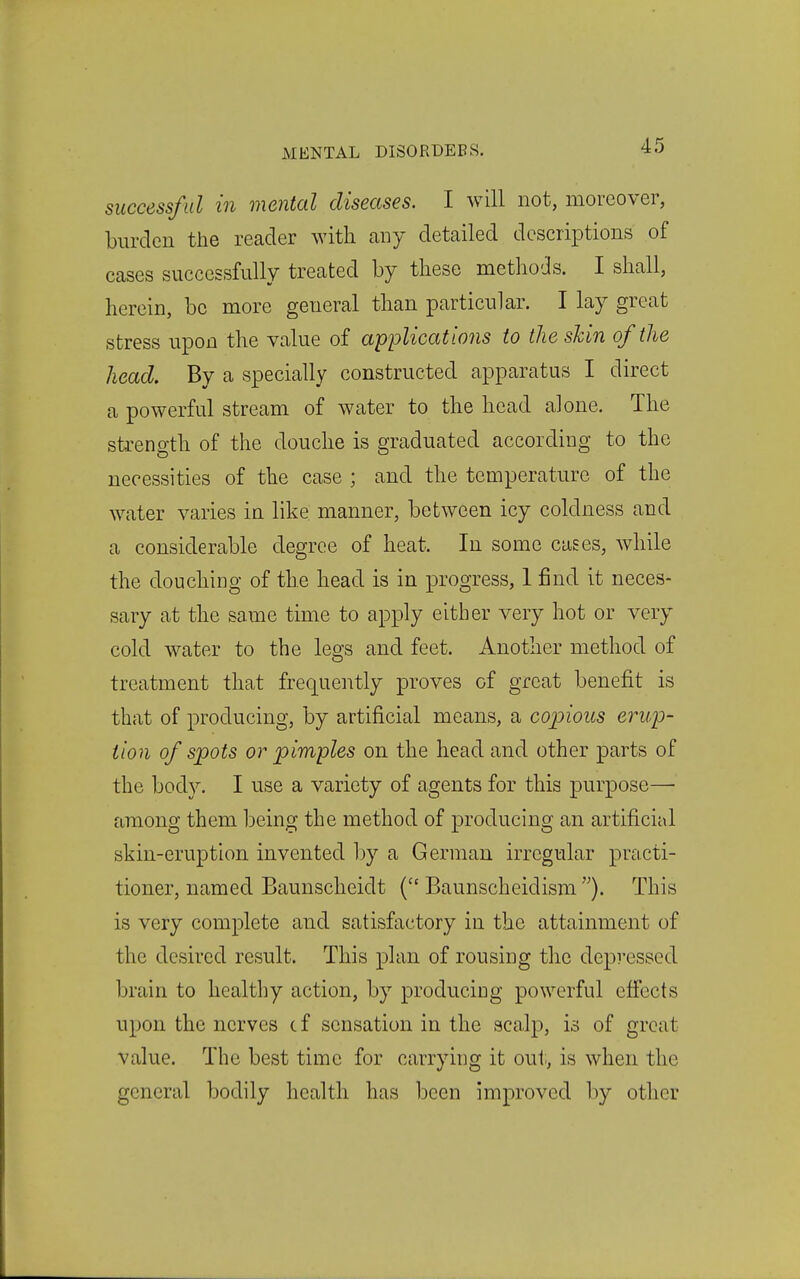 successful in mental diseases. I will not, moreover, burden the reader with any detailed descriptions of cases successfully treated by tbese methods. I shall, herein, be more general than particular. I lay great stress upon the value of applications to the shin of the head. By a specially constructed apparatus I direct a powerful stream of water to the head alone. The strength of the douche is graduated according to the necessities of the case ; and the temperature of the water varies in like manner, between icy coldness and a considerable degree of heat. In some cases, while the douching of the head is in progress, 1 find it neces- sary at the same time to apply either very hot or very cold water to the legs and feet. Another method of treatment that frequently proves of great benefit is that of producing, by artificial means, a copious erup- tion of spots or pimples on the head and other parts of the body. I use a variety of agents for this purpose—• among them being the method of producing an artificial skin-eruption invented by a German irregular practi- tioner, named Baunscheidt { Baunscheidism ). This is very complete and satisfactory in the attainment of the desired result. This plan of rousing the depressed brain to healthy action, by producing powerful efi'ects upon the nerves c f sensation in the scalp, is of great value. The best time for carrying it out, is when the general bodily health has been improved by other