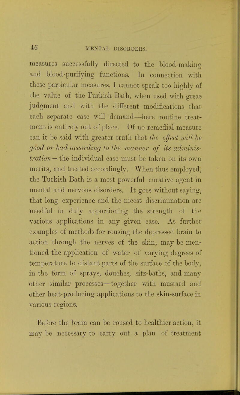 measures successfully directed to the blood-making and blood-purifying functions. In connection with these particular measures, I cannot speak too highly of the value of the Turkish Bath, when used with great judgment and with the different modifications that each separate case will demand—here routine treat- ment is entirely out of place. Of no remedial measure can it be said with greater truth that the effect will he good or had according to the manner of its adminis- tration— the individual case must be taken on its own merits, and treated accordingly. When thus employed, the Turkish Bath is a most powerful curative agent in mental and nervous disorders. It goes Avithout saying, that long experience and the nicest discrimination are needful m duly apportioning the strength of the various applications in any given case. As further examples of methods for rousing the depressed brain to action through the nerves of the skin, may be men- tioned the application of water of varying degrees of temperature to distant parts of the surface of the body, in the form of sprays, douches, sitz-baths, and many other similar processes—together with mustard and other heat-producing applications to the skin-surface in various regions. Before the brain can be roused to healthier action, it may be necessary to carry out a plan of treatment