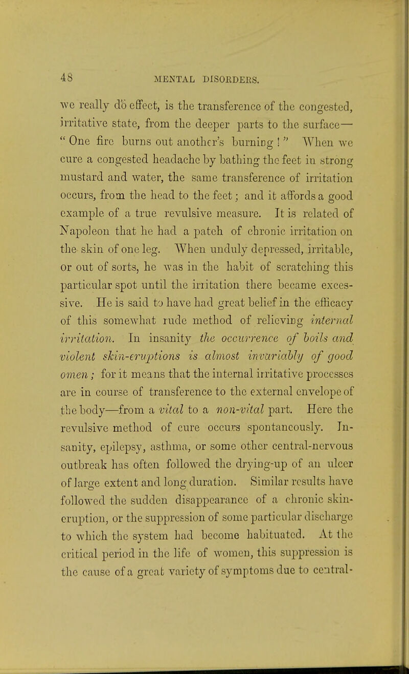 we really do eflPect, is the transference of the congested, irritative state, from the deeper parts to the surface— One fire burns out another's burning ! When we cure a congested headache by bathing the feet in strong mustard and water, the same transference of irritation occurs, from the head to the feet; and it affords a good example of a true revulsive measure. It is related of Napoleon that he had a patch of chronic irritation on the skin of one leg. When unduly depressed, irritable, or out of sorts, he was in the habit of scratching this particular spot until the irritation there became exces- sive. He is said to have had great belief in the efficacy of this somewhat rude method of relieving internal irritation. In insanity the occurrence of hoils and violent skin-eruptions is almost invariably of good omen; for it means that the internal irritative processes are in course of transference to the external envelope of the body—from a vital to a non-vital part. Here the revulsive method of cure occurs spontaneously. In- sanity, epilepsy, asthma, or some other central-nervous outbreak has often followed the drying-up of an ulcer of Jara:e extent and lono- duration. Similar results have followed the sudden disappearance of a chronic skin- eruption, or the suppression of some particular discharge to which the system had become habituated. At the critical period in the life of women, this sujDpression is the cause of a great variety of symptoms due to central-