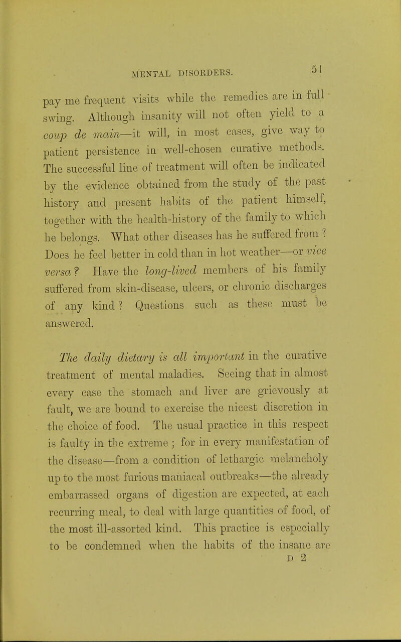 pay me frequent visits while the remedies are in full swing. Although insanity will not often yield to a coup de main—it will, in most cases, give way to patient persistence iu welJ-chosen curative methods. The successful line of treatment will often be indicated by the evidence obtained from the study of the past history and present habits of the patient himself, together with the health-history of the family to which he belono-s. What other diseases has he suffered from ^ Does he feel better in cold than in hot weather—or vice versa ? Have the long-lived members of his family suffered from skin-disease, ulcers, or chronic discharges of any kind? Questions such as these must be answered. The daily dietary is all important in the curative treatment of mental maladies. Seeing that in almost every case the stomach and liver are grievously at fault, we are bound to exercise the nicest discretion in the choice of food. The usual practice in this respect is faulty in the extreme ; for in every manifestation of the disease—from a condition of lethargic melancholy up to the most furious maniacal outbreaks—the already embarrassed organs of digestion are expected, at each recurring meal, to deal with large quantities of food, of the most ill-assorted kind. This practice is especially to be condemned when the habits of the insane are J) 2