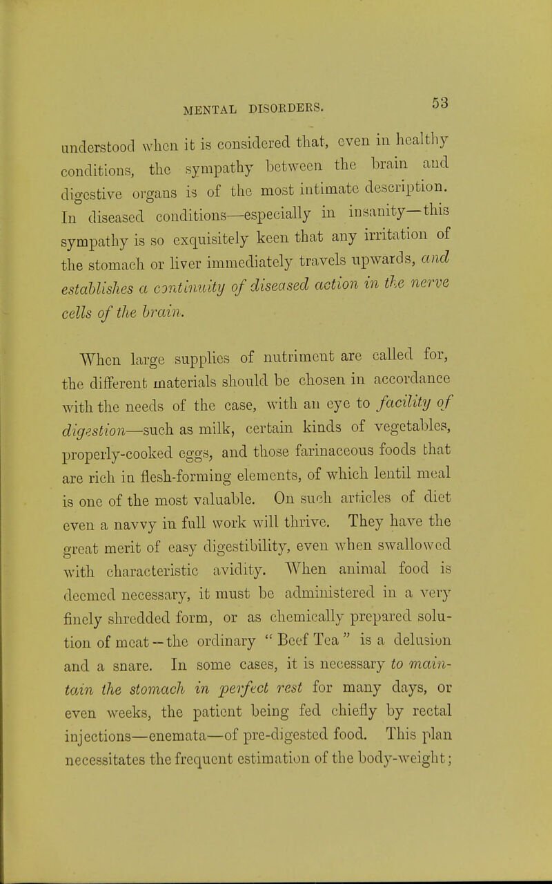 understood wlicn it is considered that, even in healtliy conditions, the sympathy between the brain and digestive organs is of the most intimate description. In diseased conditions—especially in insanity—this sympathy is so exquisitely keen that any irritation of the stomach or liver immediately travels upwards, and estaUishes a continuity of diseased action in the nerve cells of the brain. When large supplies of nutriment are called for, the different materials should be chosen in accordance wdth the needs of the case, with an eye to facility of digestion—such as milk, certain kinds of vegetables, properly-cooked eggs, and those farinaceous foods that are rich in flesh-forming elements, of which lentil meal is one of the most valuable. On such articles of diet even a navvy in full work will thrive. They have the great merit of easy digestibility, even when swallowed with characteristic avidity. When animal food is deemed necessary, it must be administered in a very finely shredded form, or as chemically prepared solu- tion of meat—the ordinary Beef Tea is a delusion and a snare. In some cases, it is necessary to main- tain the stomach in perfect rest for many days, or even weeks, the patient being fed chiefly by rectal injections—enemata—of pre-digested food. This plan necessitates the frequent estimation of the body-weight;