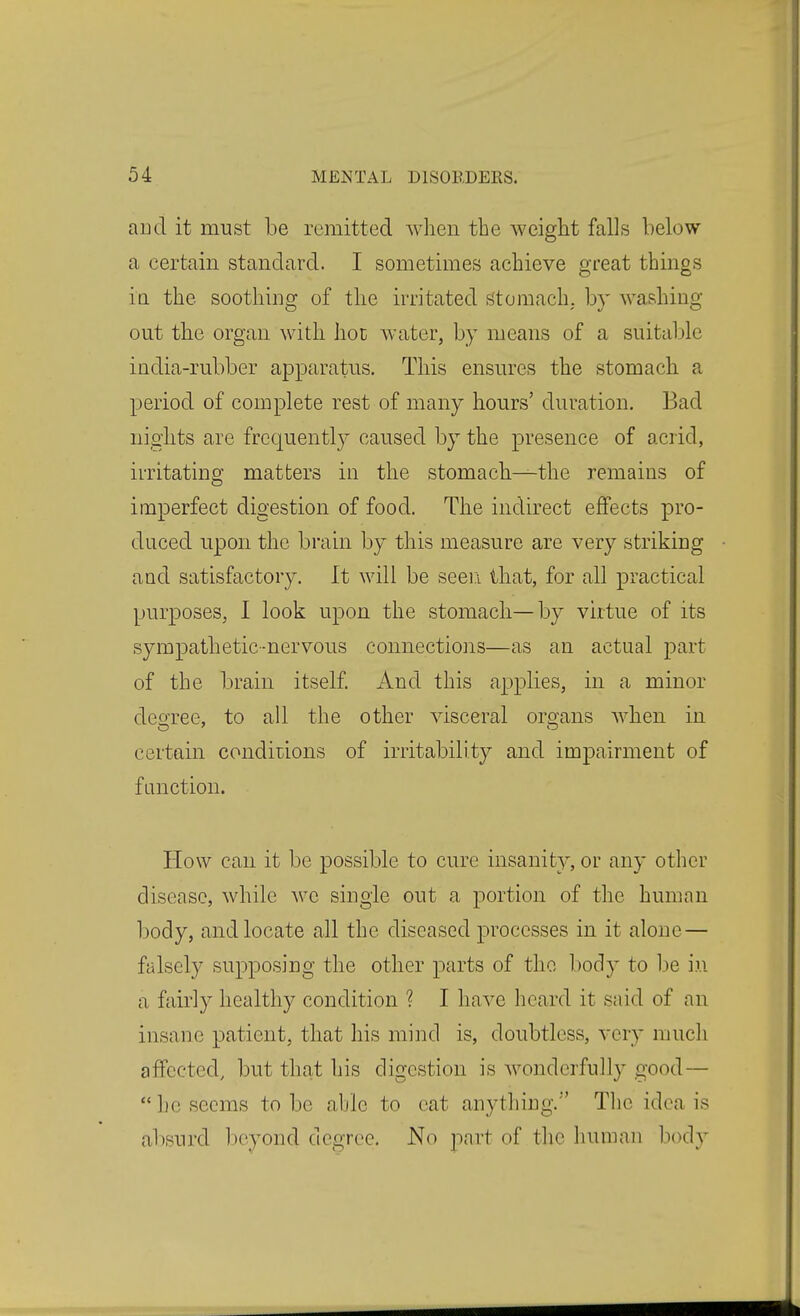 aud it must be remitted when the weight falls below a certain standard. I sometimes achieve great things ia the soothing of the irritated stomach, by washing- out the organ with hot water, by means of a suitable india-rubber apparatus. This ensures the stomach a period of complete rest of many hours' duration. Bad nights are frequently caused by the presence of acrid, irritating matters in the stomach—the remains of imperfect digestion of food. The indirect effects pro- duced upon the brain by this measure are very striking and satisfactory. It will be seen that, for all practical purposes, I look upon the stomach—by virtue of its sympathetic-nervous connections—as an actual part of the brain itself. And this applies, in a minor deoTee, to all the other visceral organs when in certain conditions of irritability and impairment of function. How can it be possible to cure insanity, or any other disease, while we single out a portion of the human body, and locate all the diseased jorocesses in it alone — falsely supposing the other parts of the body to be in a fairly healthy condition ? I have heard it said of an insane patient, that his mind is, doubtless, very much affected, but that his digestion is wonderfully good — beseems to be able to cat anything. The idea is absurd l)eyond degree. No part of the human body