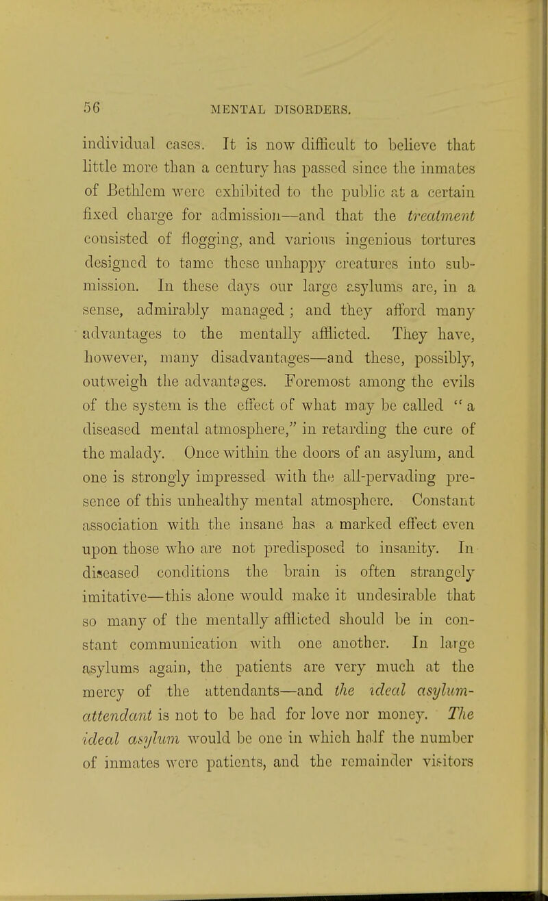 individual cases. It is now difficult to believe that little more tlian a century has passed since the inmates of Bctlilem were exhibited to the public at a certain fixed charge for admission—and that the treatment consisted of flogging, and various ingenious tortures designed to tame these unhappy creatures into sub- mission. In these days our large asylums are, in a sense, admirably managed; and they afford many advantages to the mentally afflicted. They have, however, many disadvantages—and these, possibly, outweigh the advantages. Foremost among the evils of the system is the effect of what may be called  a diseased mental atmosphere, in retarding the cure of the malady. Once within the doors of an asylum, and one is strongly impressed with the all-pervading pre- sence of this unhealthy mental atmosphere. Constant association with the insane has a marked effect even upon those who are not predisposed to insanity. In diseased conditions the brain is often strangely imitative—this alone would make it undesirable that so many of the mentally afflicted should be in con- stant communication with one another. In large asylums again, the patients are very much at the mercy of the attendants—and the ideal asylum- attendant is not to be had for love nor money. The ideal asylum would be one in which half the number of inmates were patients, and the remainder vis-itors