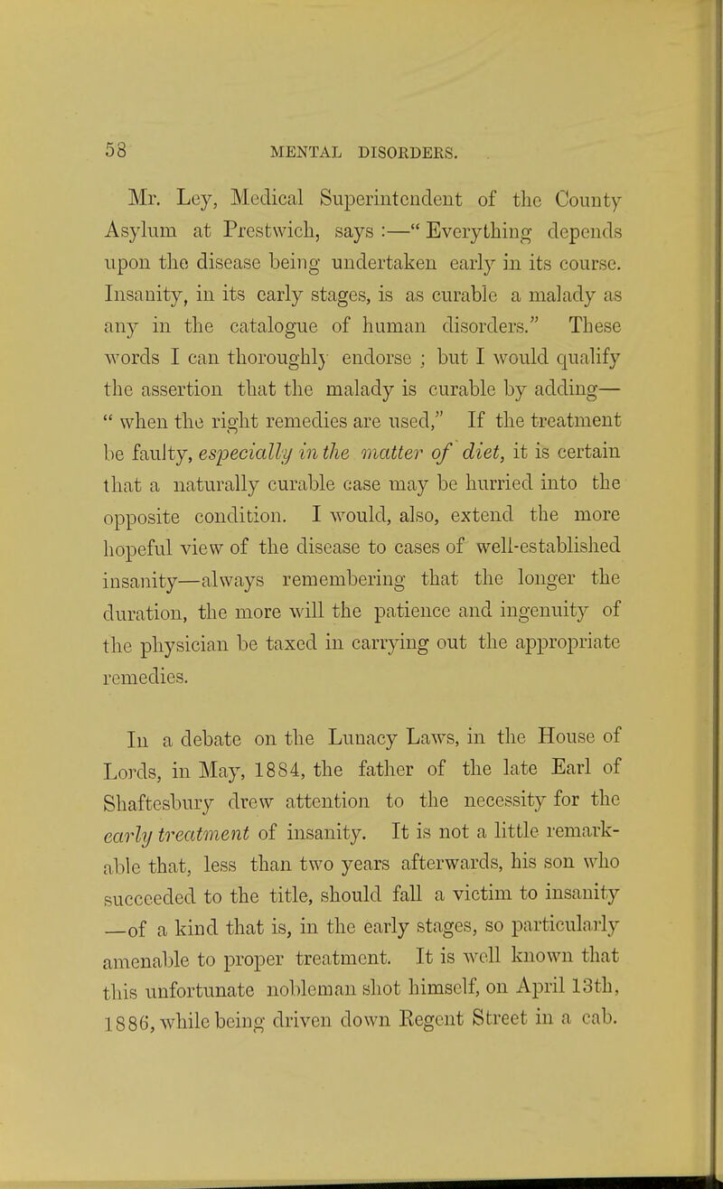 Mr. Ley, Medical Superintendent of the County- Asylum at Prestwicli, says :— Everything depends upon the disease being undertaken early in its course. Insanity, in its early stages, is as curable a malady as any in the catalogue of human disorders.'' These words I can thoroughlj endorse ; but I would qualify the assertion that the malady is curable by adding—  when the right remedies are used, If the treatment be faulty, especially in the matter of diet, it is certain that a naturally curable case may be hurried into the opposite condition. I would, also, extend the more hopeful view of the disease to cases of well-established insanity—always remembering that the longer the duration, the more will the patience and ingenuity of the physician be taxed in carrying out the appropriate remedies. In a debate on the Lunacy Law^s, in the House of Lords, in May, 1884, the father of the late Earl of Shaftesbury drew attention to the necessity for the early treatment of insanity. It is not a little remark- able that, less than two years afterwards, his son who succeeded to the title, should fall a victim to insanity —of a kind that is, in the early stages, so particularly amenable to proper treatment. It is well known that this unfortunate nobleman shot himself, on April 13th, 1886, while being driven down Regent Street in a cab.