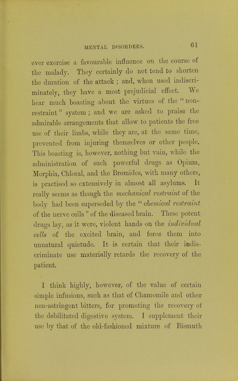 ever exercise a favourable influence on the course of the malady. They certainly do not tend to shorten the duration of the attack ; and, when used indiscri- minately, they have a most prejudicial effect. We hear much boasting about the virtues of the non- restraint system ; and we are asked to praise the admirable arrangements that allow to patients the free use of their limbs, while they are, at the same time, prevented from injuring themselves or other people. This boasting is, however, nothing but vain, while the administration of such powerful drugs as Opium, Morphia, Chloral, and the Bromides, with many others, is practised so extensively in almost all asylums. It really seems as though the mechanical restraint of the body had been superseded by the chemical restraint of the nerve cells of the diseased brain. These potent drugs lay, as it were, violent hands on the individual cells of the excited brain, and force them into unnatural quietude. It is certain that their indis- criminate use materially retards the recovery of the patient. I think highly, however, of the value of certain simple infusions, such as that of Chamomile and other non-astringent bitters, for promoting the recovery of the debilitated digestive system. I supplement their use by that of the old-fashioned mixture of Bismuth