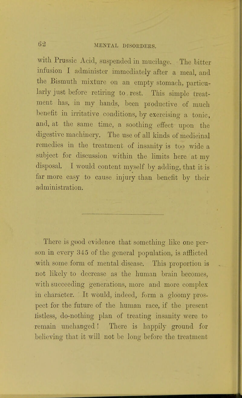 with Prussic Acid, suspended in mucilage. The bitter infusion I administer immediately after a meal, and the Bismuth mixture on an empty stomach, particu- larly just before retiring to . rest. This simple treat- ment has, in my hands, been productive of much benefit in irritative conditions, by exercising a tonic, and, at the same time, a soothing effect upon the digestive machinery. The use of all kinds of medicinal remedies in the treatment of insanity is too wide a subject for discussion within the limits here at my disposal. I would content myself by adding, that it is far more easy to cause injury than benefit by their administration. There is good evidence that something like one per- son in every 34.5 of the general population, is afflicted with some form of mental disease. This proportion is not likely to decrease as the human brain becomes, Avith succeeding generations, more and more complex in character. It would, indeed, form a gloomy pros- pect for the future of the human race, if the present listless, do-nothing plan of treating insanity were to remain unchanged! There is happily ground for believinof that it will not be lono- before the treatment