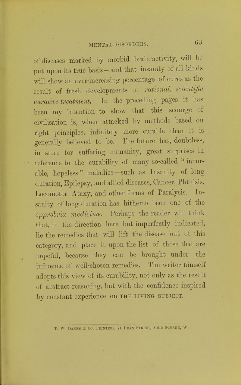 01 diseases marked by morbid brain^activity, will be put upon its true basis-and that insanity of a]l kinds will show an ever-increasing percentage of cures as the result of fresh developments in rational, scientific curative-treatment. In the preceding pages it has been my intention to show that this scourge of civilisation is, when attacked by methods based on right principles, infinitely more curable than it is generally believed to be. The future has, doubtless, in store for suffering hum;inity, great surprises in reference to the curability of many so-called  incur- able, hopeless maladies—such as Insanity of long duration, Epilepsy, and allied diseases, Cancer, Phthisis, Locomotor Ataxy, and other forms of Paralysis. In- sanity of long duration has hitherto been one of the opprohria medicince. Perhaps the reader will think that, in tiie direction here but imperfectly indicated, lie the remedies that will lift the disease out of this category, and place it upon the list of those that are hopeful, because they can be brought under the influence of well-chosen remedies. The writer himself adopts this view of its curability, not only as the result of abstract reasoning, but with the confidence inspired by constant experience on the living subject. T. W. DANKS & Co, PRINTKUS, 71 T)EAN STIIEKT, SOHO StiUAUK, W