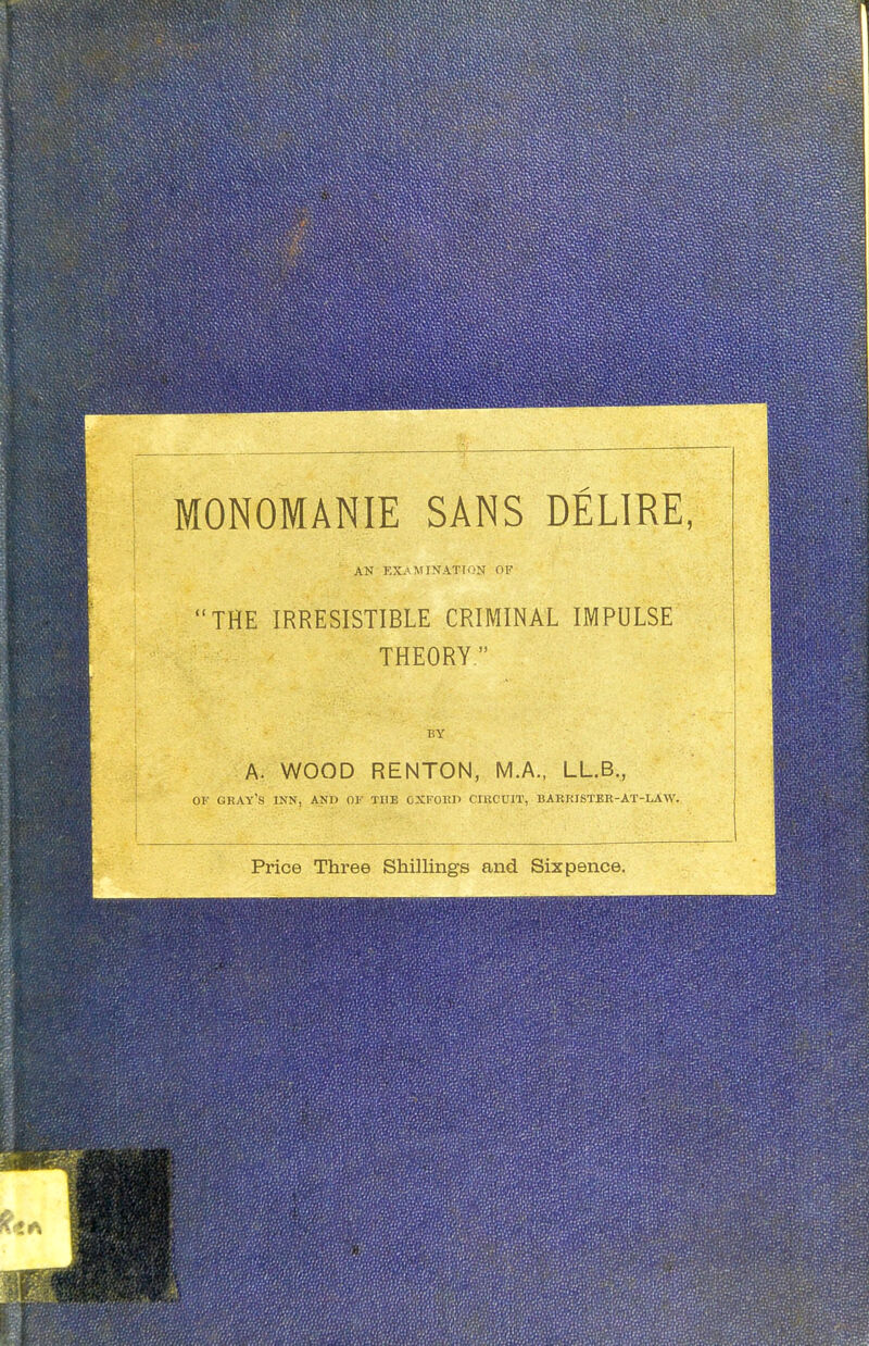 AN EXAMINATION OF THE IRRESISTIBLE CRIMINAL IMPULSE THEORY. BY A. WOOD RENTON, M.A., LL.B., OF GRAY'S INN, AND OK THE OXFORD CIRCUIT, BARRISTER-AT-LAW. Price Three Shillings and Sixpence.