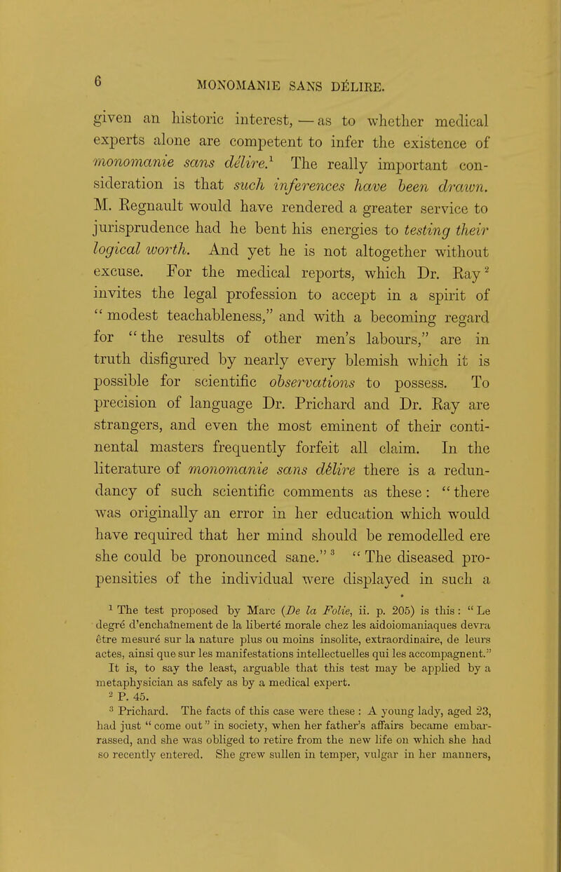 G given an historic interest, — as to whether medical experts alone are competent to infer the existence of monomanie sans delire.1 The really important con- sideration is that such inferences have been drawn. M. Kegnault would have rendered a greater service to jurisprudence had he bent his energies to testing their logical worth. And yet he is not altogether without excuse. For the medical reports, which Dr. Ray2 invites the legal profession to accept in a spirit of  modest teachableness, and with a becoming regard for the results of other men's labours, are in truth disfigured by nearly every blemish which it is possible for scientific observations to possess. To precision of language Dr. Prichard and Dr. Ray are strangers, and even the most eminent of their conti- nental masters frequently forfeit all claim. In the literature of monomanie sans dklire there is a redun- dancy of such scientific comments as these:  there was originally an error in her education which would have required that her mind should be remodelled ere she could be pronounced sane.3  The diseased pro- pensities of the individual were displayed in such a 1 The test proposed by Marc (De la Folie, ii. p. 205) is this:  Le degre d'enchalnement de la liberte morale chez les aidoiomaniaques devra etre mesure sur la nature plus ou moms insolite, extraordinaire, de leurs actes, ainsi que sur les manifestations intellectuelles qui les accompagnent. It is, to say the least, arguable that this test may be applied by a metaphysician as safely as by a medical expert. 2 P. 45. 3 Prichard. The facts of this case were these : A young lady, aged 23, had just  come out in society, when her father's affairs became embar- rassed, and she was obliged to retire from the new life on which she had so recently entered. She grew sullen in temper, vulgar in her manners,