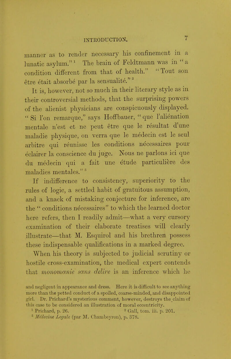 manner us to render necessary his confinement in a lunatic asylum. 1 The brain of Feldtmann was in  a condition different from that of health.  Tout son etre etait absorbe par la sensualite. 2 It is, however, not so much in their literary style as in their controversial methods, that the surprising powers of the alienist physicians are conspicuously displayed.  Si Ton remarque, says HofTbauer,  que 1'alienation mentale n'est et ne peut etre que le resultat d'une maladie physique, on verra que le medecin est le seul arbitre qui reunisse les conditions necessaires pour eclairer la conscience du juge. Nous ne parlons ici que du medecin qui a fait une etude particuliere des maladies mentales. 3 If indifference to consistency, superiority to the rules of logic, a settled habit of gratuitous assumption, and a knack of mistaking conjecture for inference, are the  conditions necessaires to which the learned doctor here refers, then I readily admit—what a very cursory examination of their elaborate treatises will clearly illustrate—that M. Esquirol and his brethren possess these indispensable qualifications in a marked degree. When his theory is subjected to judicial scrutiny or hostile cross-examination, the medical expert contends that monomcmie sans delire is an inference which he and negligent in appearance and dress. Here it is difficult to see anything more than the petted conduct of a spoiled, coarse-minded, and disappointed girl. Dr. Prichard's mysterious comment, however, destroys theclaim of this case to be considered an illustration of moral eccentricity. 1 Prichard, p. 2(5. 2 Gall, torn. iii. p. 201. 8 Medecine Legale (par M. Ohambeyron), p. 378.